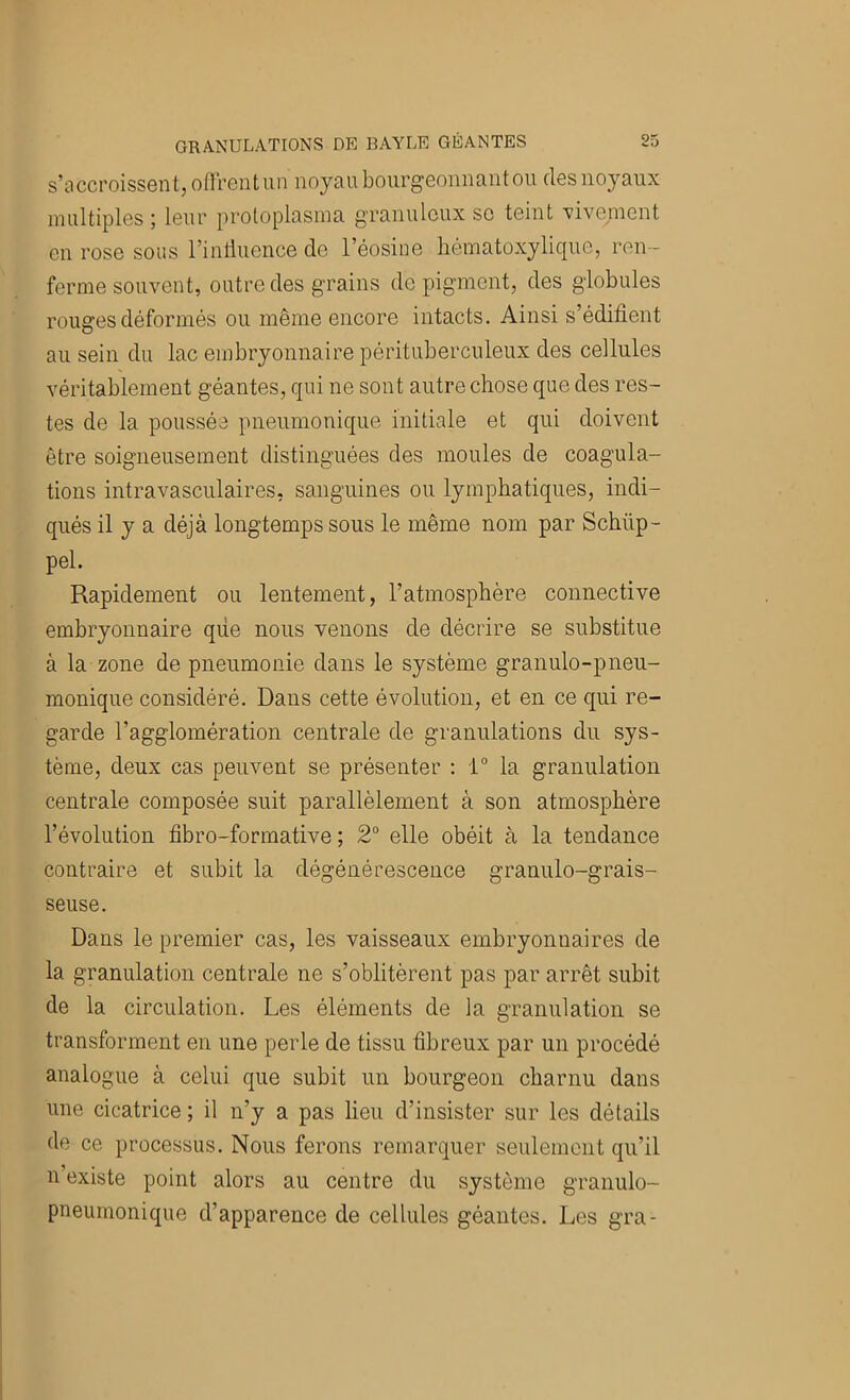 s’accroissent, otTreutun noyau bourgeonnant ou des noyaux multiples ; leur protoplasina gTanulcux so teint vivement en rose sous l’inliiience de l’éosine hématoxylique, ren- ferme souvent, outre des grains de pigment, des globules rouges déformés ou même encore intacts. Ainsi s’édifient au sein du lac embryonnaire pérituberculeux des cellules véritablement géantes, qui ne sont autre chose que des res- tes de la poussée pneumonique initiale et qui doivent être soigneusement distinguées des moules de coagula- tions intravasculaires, sanguines ou lymphatiques, indi- qués il y a déjà longtemps sous le même nom par Schüp- pel. Rapidement ou lentement, l’atmosphère connective embryonnaire qiie nous venons de décrire se substitue à la zone de pneumonie dans le système granulo-pneu- monique considéré. Dans cette évolution, et en ce qui re- garde l’agglomération centrale de granulations du sys- tème, deux cas peuvent se présenter : 1“ la granulation centrale composée suit parallèlement à son atmosphère l’évolution fibro-formative ; 2° elle obéit à la tendance contraire et subit la dégénérescence granulo-grais- seuse. Dans le premier cas, les vaisseaux embryonnaires de la granulation centrale ne s’oblitèrent pas par arrêt subit de la circulation. Les éléments de la granulation se transforment en une perle de tissu fibreux par un procédé analogue à celui que subit un bourgeon charnu dans une cicatrice ; il n’y a pas lieu d’insister sur les détails de ce processus. Nous ferons remarquer seulement qu’il n existe point alors au centre du système granulo- pneumonique d’apparence de cellules géantes. Les gra-