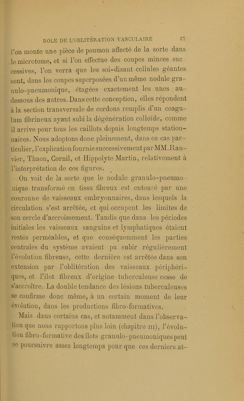 l’on monte une pièce de poumon afïecté de la sorte dans le microtome, et si l’on effectue des coupes minces suc cessives, l’on verra (jue les soi-disant cellules géantes sont, dans les coupes superposées d’un même nodule gra- nulo-pneurnonique, étagées exactement les unes au- dessous des autres. Dans cette conception, elles répondent cà la section transversale de cordons remplis d’un coagu- lum fibrineux ayant subi la dégénération colloïde, comme il arrive pour tous les caillots depuis longtemps station- naires. Nous adoptons donc pleinement, dans ce cas par- ticulier, l’explication fournie successivement par MM. Ran- vier, Thaon, Cornil, et Hippolyte Martin, relativement à l’interprétation de ces figures. On voit de la sorte que le nodule granule-pneumo - nique transformé en tissu fibreux est entouré par une couronne de vaisseaux embryonnaires, dans lesquels la circulation s’est arrêtée, et qui occupent les limites de son cercle d’accroissement. Tandis que dans les périodes initiales les vaisseaux sanguins et lymphatiques étaient restés perméables, et que conséquemment les parties centrales du système avaient pu subir régulièrement l’évolution fibreuse, cette dernière est arrêtée dans son extension par l’oblitération des vaisseaux périphéri- ques, et l’îlot fibreux d’origine tuberculeuse cesse de s’accroître. La double tendance des lésions tuberculeuses se confirme donc même, à un certain moment de leur évolution, dans les productions fibro-formatives. Mais dans certains cas, et notamment dans l’observa- tion que nous rapportons plus loin (chapitre iii), l’évolu- tion fibro-formative dos îlots graiiulo-pneumoniquespeut se poursuivre assez longtemps pour que ces derniers at-