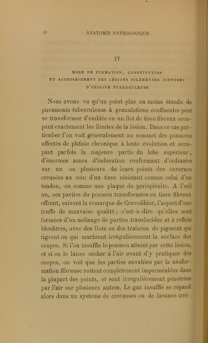 :-.ü IV MODE DE EOUMATION, CONSTITUTION ET ACCROISSEMENT DES LÉSIONS SCLÉREUSES DIFFUSES d’origine TUBERCULEUSE Nous avons vu qu’un point plus ou moins étendu de pneumonie tuberculeuse à granulations confluentes peut se transformer d’emblée en un îlot de tissu fibreux occu- pant exactement les limites de la lésion. Dans ce cas par- ticulier l’on voit généralement au sommet des poumons affectés de phtisie chronique à lente évolution et occu- pant parfois la majeure partie du lobe supérieur, d’énormes zones d’induration renfermant d’ordinaire sur un ou plusieurs de leurs points des cavernes creusées au sein d’un tissu résistant comme celui d’un tendon, ou comme une plaque de périspléuite. A l’œil nu, ces parties du poumon transformées en tissu fibreux offrent, suivant la remarque de Gruveilhier, l’aspect d’une truffe de mauvaise qualité ; c’est-à-dire qu’elles sont formées d’un mélange de parties translucides et à reflets bleuâtres, avec des îlots ou des traînées de pigment qui tigrent ou qui marbrent irrégulièrement la surface des coupes. Si l’on insuffle le poumon atteint par cette lésion, et si on le laisse sécher à l’air avant d’y pratiquer des coupes, on voit que les parties envahies par la néofor- mation fibreuse restent complètement imperméables dans la plupart des points, et sont irrégulièrement pénétrées par l’air sur plusieurs autres. Le gaz insufflé se répand alors dans un système de crevasses ou de lacunes irré-