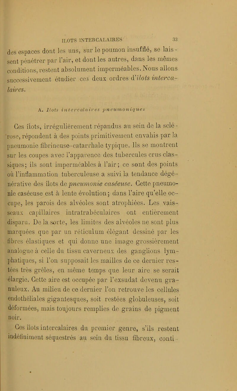 des espaces dont les mis, sur le poumon insutfié, se lais- sent pénétrer par l’air, et dont les autres, dans les memes conditions, restent absolument imperméables. Nous allons successivement étudier ces deux ordres à'ilots interca- laires. A. Ilots intercalaires pneumoniques Ces îlots, irrégulièrement répandus au sein de la sclé- rose, répondent à des points primitivement envahis par la pneumonie tibrineuse-catarrhale typique. Ils se montrent sur les coupes avec l’apparence des tubercules crus clas- siques; ils sont imperméables à l’air; ce sont des points où l’inflammation tuberculeuse a suivi la tendance dégé- nérative des îlots à.e pneumonie caséeuse. Getto pneumo- nie caséeuse est à lente évolution ; dans l’aire qu’elle oc- cupe, les parois des alvéoles sont atrophiées. Les vais- seaux capillaires intratrabéculaires ont entièrement disparu. De la sorte, les limites des alvéoles ne sont plus marquées que par un réticulum élégant dessiné par les fibres élastiques et qui donne une image grossièrement analogue à celle du tissu caverneux des ganglions lym- phatiques, si l’on supposait les mailles de ce dernier res- tées très grêles, en même temps que leur aire se serait élargie. Cette aire est occupée par l’exsudât devenu gra- nuleux. Au milieu de ce dernier l’on retrouve les cellules endothéliales gigantesques, soit restées globuleuses, soit déformées, mais toujours remplies de grains de pigment noir. Ces îlots intercalaires du premier genre, s’ils restent indéfiniment séquestrés au sein du tissu fibreux, coiiti -