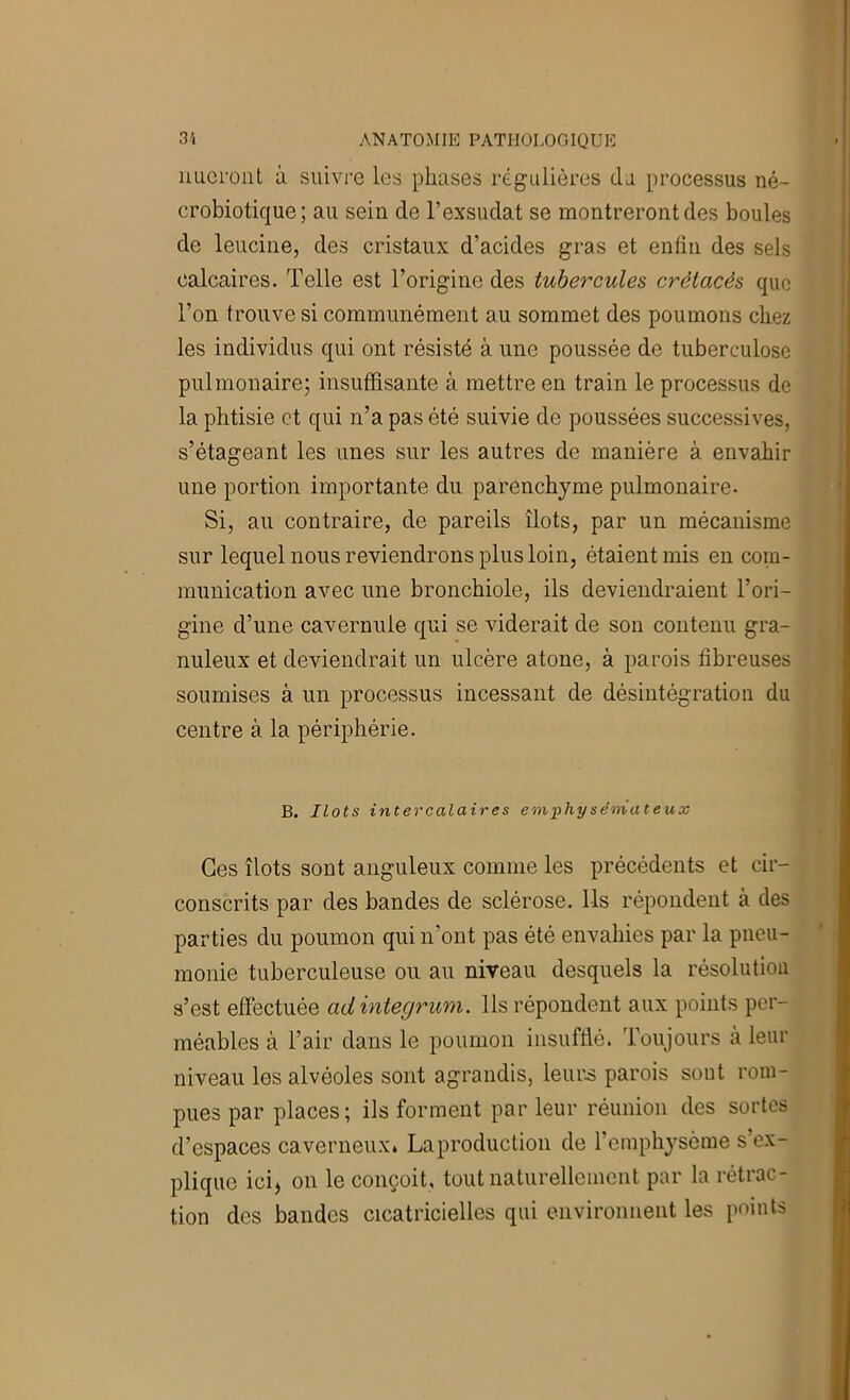 imcroiit à suivre les phases régulières du processus né- crobiotique; au sein de l’exsudât se montreront des boules de leucine, des cristaux d’acides gras et enfin des sels calcaires. Telle est l’origine des tubercules crétacés que l’on trouve si communément au sommet des poumons chez les individus qui ont résisté à une poussée de tuberculose pulmonaire; insuffisante à mettre en train le processus de la phtisie et qui n’a pas été suivie de poussées successives, s’étageant les unes sur les autres de manière à envahir une portion importante du parenchyme pulmonaire. Si, au contraire, de pareils îlots, par un mécanisme sur lequel nous reviendrons plus loin, étaient mis en com- munication avec une bronchiole, ils deviendraient l’ori- gine d’une cavernule qui se viderait de son contenu gra- nuleux et deviendrait un ulcère atone, à parois fibreuses soumises à un processus incessant de désintégration du centre à la périphérie. B. Ilots intercalaires emphysémateux Ces îlots sont anguleux comme les précédents et cir- conscrits par des bandes de sclérose. Ils répondent à des parties du poumon qui n’ont pas été envahies par la pneu- monie tuberculeuse ou au nireau desquels la résolutiou s’est effectuée adintegrum. Ils répondent aux points per- méables à l’air dans le poumon insufflé. Toujours à leur niveau les alvéoles sont agrandis, leur.s parois sont rom- pues par places; ils forment parleur réunion des sortes d’espaces caverneux. La production de l’emphysème s’ex- plique ici, on le conçoit, tout naturellement par la rétrac- tion des bandes cicatricielles qui environnent les points