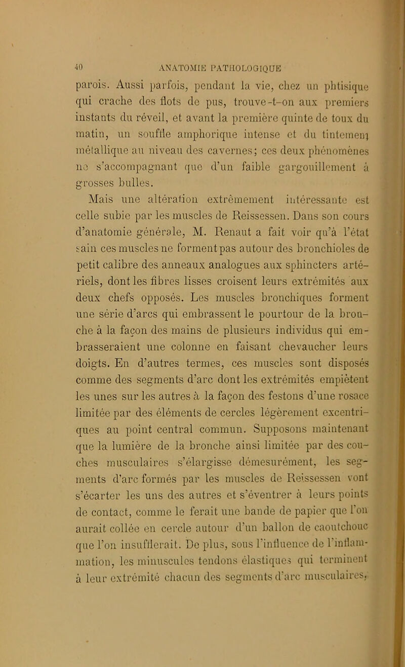 parois. Aussi parfois, pendant la vie, chez un phtisique qui crache des flots de pus, trouve-t-on aux premiers instants du réveil, et avant la première quinte de toux du matin, un souffle amphorique intense et du tintemeni métallique au niveau des cavernes; ces deux phénomènes ne s’accompagnant que d’un faible gargouillement à grosses bulles. Mais une altération extrêmement intéressante est celle subie par les muscles de Reissessen. Dans son cours d’anatomie générale, M. Renaut a fait voir qu’à l’état sain ces muscles ne forment pas autour des bronchioles de petit calibre des anneaux analogues aux sphincters arté- riels, dont les fibres lisses croisent leurs extrémités aux deux chefs opposés. Les muscles bronchiques forment une série d’arcs qui embrassent le pourtour de la bron- che à la façon des mains de plusieurs individus qui em- brasseraient une colonne en faisant chevaucher leurs doigts. En d’autres termes, ces muscles sont disposés comme des segments d’arc dont les extrémités empiètent les unes sur les autres à la façon des festons d’une rosace limitée par des éléments de cercles légèrement excentri- ques au point central commun. Supposons maintenant que la lumière de la bronche ainsi limitée par des cou- ches musculaires s’élargisse démesurément, les seg- ments d’arc formés par les muscles de Reissessen vont s’écarter les uns des autres et s’éventrer à leurs points de contact, comme le ferait une bande de papier que 1 on aurait collée en cercle autour d’un ballon de caoutchouc que l’on insufflerait. De plus, sous rinfluencc de l’intlani- mation, les minuscules tendons élastiques qui terminent à leur extrémité chacun des segments d’arc musculaires,