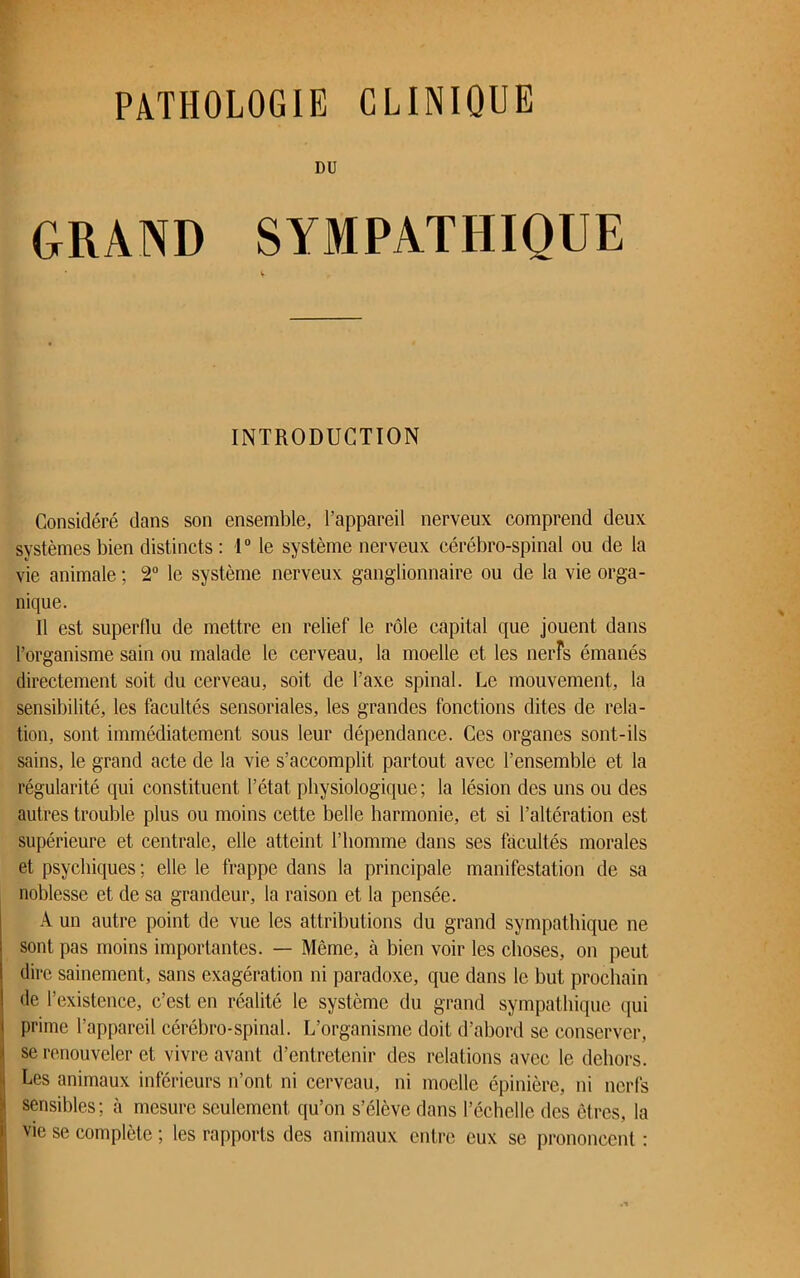 PATHOLOGIE CLINIQUE DU GRAND SYMPATHIQUE * V- INTRODUCTION Considéré dans son ensemble, l’appareil nerveux comprend deux systèmes bien distincts: 1° le système nerveux cérébro-spinal ou de la vie animale ; 2° le système nerveux ganglionnaire ou de la vie orga- nique. Il est superflu de mettre en relief le rôle capital que jouent dans l’organisme sain ou malade le cerveau, la moelle et les nerfs émanés directement soit du cerveau, soit de l’axe spinal. Le mouvement, la sensibilité, les facultés sensoriales, les grandes fonctions dites de rela- tion, sont immédiatement sous leur dépendance. Ces organes sont-ils sains, le grand acte de la vie s’accomplit partout avec l’ensemble et la régularité qui constituent l’état physiologique; la lésion des uns ou des autres trouble plus ou moins cette belle harmonie, et si l’altération est supérieure et centrale, elle atteint l’homme dans ses facultés morales et psychiques ; elle le frappe dans la principale manifestation de sa noblesse et de sa grandeur, la raison et la pensée. A un autre point de vue les attributions du grand sympathique ne sont pas moins importantes. — Même, à bien voir les choses, on peut dire sainement, sans exagération ni paradoxe, que dans le but prochain de l’existence, c’est en réalité le système du grand sympathique qui prime l’appareil cérébro-spinal. L’organisme doit d’abord se conserver, se renouveler et vivre avant d’entretenir des relations avec le dehors. Les animaux inférieurs n’ont ni cerveau, ni moelle épinière, ni nerfs sensibles; à mesure seulement qu’on s’élève dans l’échelle des êtres, la vie se complète ; les rapports des animaux entre eux se prononcent :
