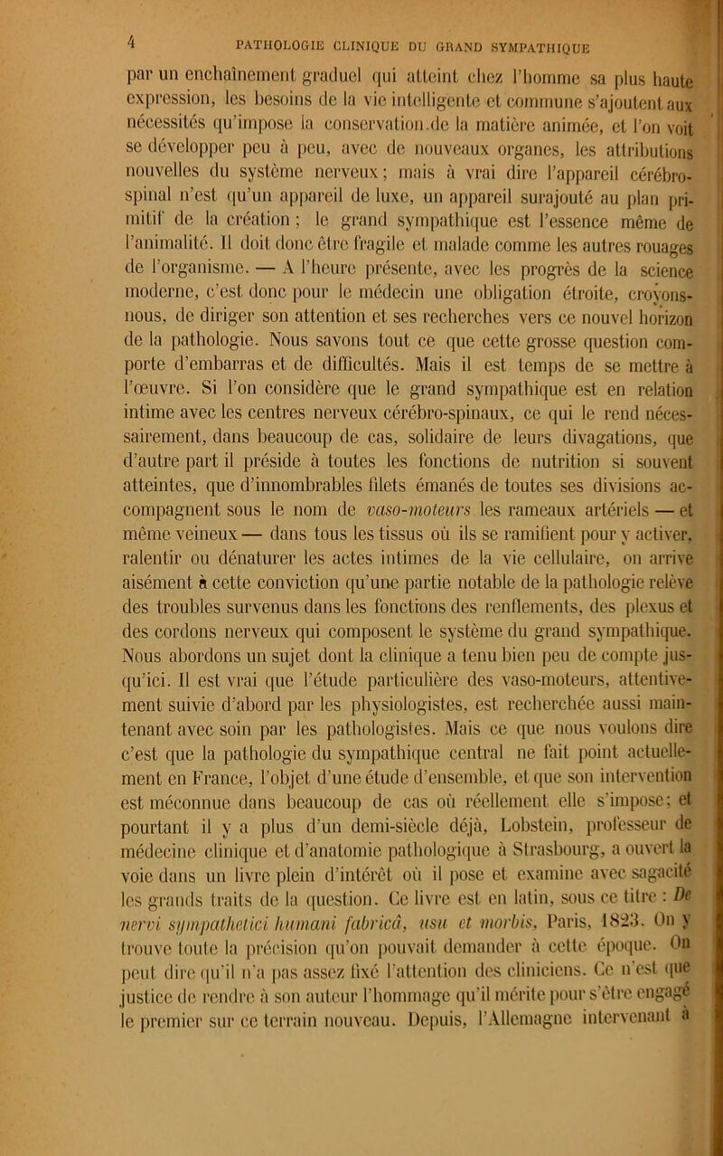 par un enchaînement graduel qui atteint chez l’homme sa plus haute expression, les besoins de la vie intelligente et commune s’ajoutent aux nécessités qu’impose la conservation.de la matière animée, et l’on voit se développer peu à peu, avec de nouveaux organes, les attributions nouvelles du système nerveux; mais à vrai dire l’appareil cérébro- spinal n’est qu’un appareil de luxe, un appareil surajouté au plan pri- mitif de la création ; le grand sympathique est l’essence même de l’animalité. Il doit donc être fragile et malade comme les autres rouages de l’organisme. — A l’heure présente, avec les progrès de la science moderne, c’est donc pour le médecin une obligation étroite, croyons- nous, de diriger son attention et ses recherches vers ce nouvel horizon de la pathologie. Nous savons tout ce que cette grosse question com- porte d’embarras et de difficultés. Mais il est temps de se mettre à l’œuvre. Si l’on considère que le grand sympathique est en relation intime avec les centres nerveux cérébro-spinaux, ce qui le rend néces- sairement, dans beaucoup de cas, solidaire de leurs divagations, que d’autre part il préside à toutes les fonctions de nutrition si souvent atteintes, que d’innombrables blets émanés de toutes ses divisions ac- compagnent sous le nom de vaso-moteurs les rameaux artériels — et même veineux — dans tous les tissus où ils se ramifient pour y activer, ralentir ou dénaturer les actes intimes de la vie cellulaire, on arrive aisément à cette conviction qu’une partie notable de la pathologie relève des troubles survenus dans les fonctions des renflements, des plexus et des cordons nerveux qui composent le système du grand sympathique. Nous abordons un sujet dont la clinique a tenu bien peu de compte jus- qu’ici. Il est vrai que l’étude particulière des vaso-moteurs, attentive- ment suivie d’abord par les physiologistes, est recherchée aussi main- tenant avec soin par les pathologistes. Mais ce que nous voulons dire c’est que la pathologie du sympathique central ne fait point actuelle- ment en France, l’objet d’une étude d’ensemble, et que son intervention est méconnue dans beaucoup de cas où réellement elle s’impose; et pourtant il y a plus d’un demi-siècle déjà, Lobstein, professeur de médecine clinique et d’anatomie pathologique à Strasbourg, a ouvert la voie dans un livre plein d’intérêt où il pose et examine avec sagacité les grands traits de la question. Ce livre est en latin, sous ce titre : De nervi syinpathetici humani fabricâ, usa et morbis, Paris, 1823. On y trouve toute la précision qu’on pouvait demander à cette époque. On peut dire qu’il n'a pas assez fixé l'attention des cliniciens. Ce n est que justice de rendre à son auteur l’hommage qu'il mérite pour s’être engagé le premier sur ce terrain nouveau. Depuis, l'Allemagne intervenant à
