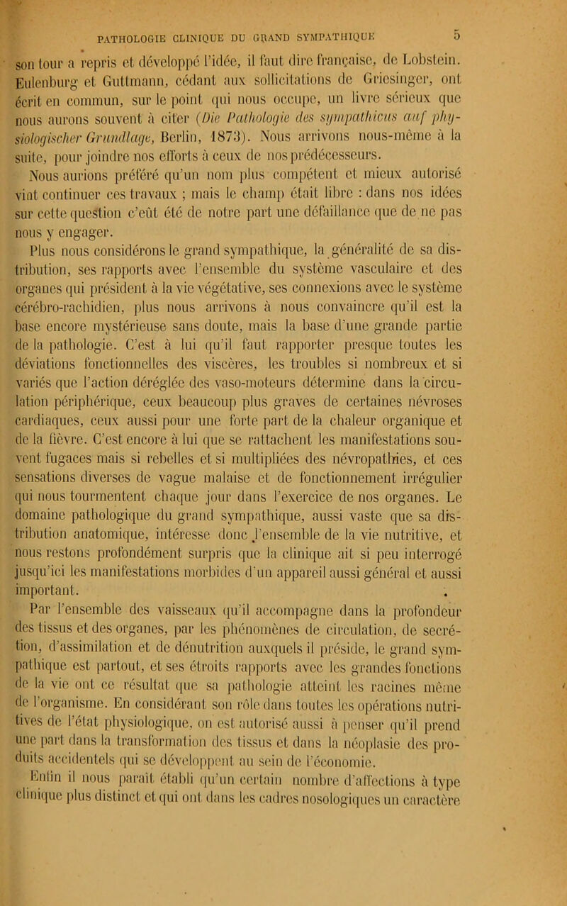 son (oui* a repris et développé l’idée, il faut dire française, de Lobstein. Eulenburg et Guttmann, cédant aux sollicitations de Gricsingcr, ont écrit en commun, sur le point qui nous occupe, un livre sérieux que nous aurons souvent à citer (Die Pathologie des sympathicus auf phy- siologischer Grundlage, Berlin, 1873). Nous arrivons nous-même à lu suite, pour joindre nos efforts à ceux de nos prédécesseurs. Nous aurions préféré qu’un nom plus compétent et mieux autorisé vint continuer ces travaux ; mais le champ était libre : dans nos idées sur cette question c’eût été de notre part une défaillance que de ne pas nous y engager. Plus nous considérons le grand sympathique, la généralité de sa dis- tribution, ses rapports avec l’ensemble du système vasculaire et des organes qui président à la vie végétative, ses connexions avec le système cérébro-rachidien, plus nous arrivons à nous convaincre qu’il est la base encore mystérieuse sans doute, mais la base d’une grande partie de la pathologie. C’est à lui qu’il faut rapporter presque toutes les déviations fonctionnelles des viscères, les troubles si nombreux et si variés que l’action déréglée des vaso-moteurs détermine dans la circu- lation périphérique, ceux beaucoup plus graves de certaines névroses cardiaques, ceux aussi pour une forte part de la chaleur organique et de la fièvre. C’est encore à lui que se rattachent les manifestations sou- vent fugaces mais si rebelles et si multipliées des névropatlries, et ces sensations diverses de vague malaise et de fonctionnement irrégulier qui nous tourmentent chaque jour dans l’exercice de nos organes. Le domaine pathologique du grand sympathique, aussi vaste que sa dis- tribution anatomique, intéresse donc ,l’en semble de la vie nutritive, et nous restons profondément surpris que la clinique ait si peu interrogé jusqu’ici les manifestations morbides d'un appareil aussi général et aussi important. Par l’ensemble des vaisseaux qu’il accompagne dans la profondeur des tissus et des organes, par les phénomènes de circulation, de secré- tion, d’assimilation et de dénutrition auxquels il préside, le grand sym- pathique est partout, et ses étroits rapports avec les grandes fonctions de la vie ont ce résultat que sa pathologie atteint, les racines même de 1 organisme. En considérant son rôle dans toutes les opérations nutri- tives de l’état physiologique, on est autorisé aussi à penser qu’il prend une part dans la transformation des tissus et dans la néoplasie des pro- duits accidentels qui se développent au sein de l’économie. Colin il nous paraît établi qu’un certain nombre d’affections à type clinique plus distinct et qui ont dans les cadres nosologiques un caractère