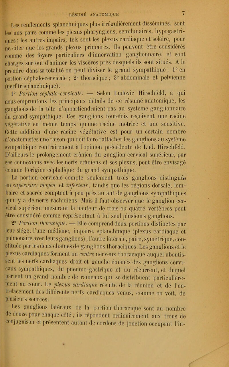 Les renflements splanchniques plus irrégulièrement disséminés, sont les uns pairs comme les plexus pharyngiens, scmilunaires, hypogastri- ques; les autres impairs, tels sont les plexus cardiaque et solaire, pour ne citer que les grands plexus primaires. Ils peuvent être considérés comme des foyers particuliers d’innervation ganglionnaire, et sont chargés surtout d’animer les viscères près desquels ils sont situés. A le prendre dans sa totalité on peut diviser le grand sympathique: 1° en portion céphalo-cervicale ; 2° thoracique ; 3° abdominale et pelvienne (nerf trisplanchnique). 1° Portion céphalo-cervicale. — Selon Ludovic Hirschfeld, à qui nous empruntons les principaux détails de ce résumé anatomique, les ganglions de la tête n’appartiendraient pas au système ganglionnaire du grand sympathique. Ces ganglions toutefois reçoivent une racine végétative en même temps qu’une racine motrice et une sensitive. Cette addition d’une racine végétative est pour un certain nombre d'anatomistes une raison qui doit faire rattacher les ganglions au système sympathique contrairement à l’opinion précédente de Lud. Hirschfeld. D'ailleurs le prolongement crânien du ganglion cervical supérieur, par ses connexions avec les nerfs crâniens et ses plexus, peut être envisagé comme l’origine céphalique du grand sympathique. La portion cervicale compte seulement trois ganglions distinguas en supérieur, moyen et inférieur, tandis que les régions dorsale, lom- baire et sacrée comptent à peu près aulant de ganglions sympathiques qu'il y a de nerfs rachidiens. Mais il faut observer que le ganglion cer- vical supérieur mesurant la hauteur de trois ou quatre vertèbres peut être considéré comme représentant à lui seul plusieurs ganglions. 2° Portion thoracique. —Elle comprend deux portions distinctes par leur siège, l’une médiane, impaire, splanchnique (plexus cardiaque et pulmonaire avec leurs ganglions) ; l’autre latérale, paire, symétrique, con- stituée par les deux chaînes de ganglions thoraciques. Les ganglions et le plexus cardiaques forment un centre nerveux thoracique auquel aboutis- sent les nerfs cardiaques droit et gauche émanés des ganglions cervi- caux sympathiques, du pneumo-gastrique et du récurrent, et duquel parient un grand nombre de rameaux qui se distribuent particulière- ment au cœur. Le plexus cardiaque résulte de la réunion et de l’en- trelacement des différents nerfs cardiaques venus, comme on voit, de plusieurs sources. Les ganglions latéraux de la portion thoracique sont au nombre de douze pour chaque côté ; ils répondent ordinairement aux trous de conjugaison et présentent autanl de cordons de jonction occupant l’in-