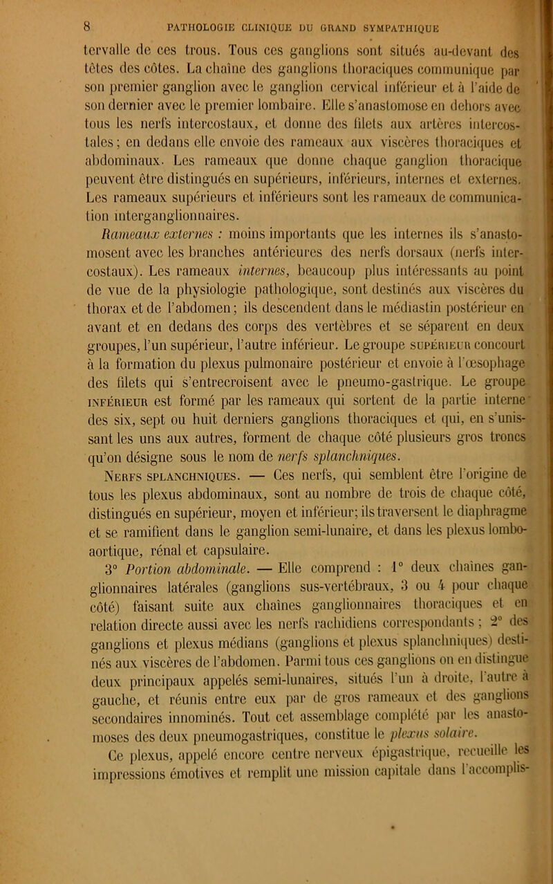 tcrvalle de ces trous. Tous ces ganglions sont situés au-devant des têtes des côtes. La chaîne des ganglions thoraciques communique par son premier ganglion avec le ganglion cervical inférieur et à l’aide de son dernier avec le premier lombaire. Elle s’anastomose en dehors avec tous les nerfs intercostaux, et donne des filets aux artères intercos- tales; en dedans elle envoie des rameaux aux viscères thoraciques et abdominaux. Les rameaux que donne chaque ganglion thoracique peuvent être distingués en supérieurs, inférieurs, internes et externes. Les rameaux supérieurs et inférieurs sont les rameaux de communica- tion mterganglionnaires. Rameaux externes : moins importants que les internes ils s’anasto- mosent avec les branches antérieures des nerfs dorsaux (nerfs inter- costaux). Les rameaux internes, beaucoup plus intéressants au point de vue de la physiologie pathologique, sont destinés aux viscères du thorax et de l’abdomen; ils descendent dans le médiastin postérieur en avant et en dedans des corps des vertèbres et se séparent en deux groupes, l’un supérieur, l’autre inférieur. Le groupe supérieur concourt cà la formation du plexus pulmonaire postérieur et envoie à l'oesophage des filets qui s’entrecroisent avec le pneumo-gastrique. Le groupe inférieur est formé par les rameaux qui sortent de la partie interne- des six, sept ou huit derniers ganglions thoraciques et qui, en s’unis- sant les uns aux autres, forment de chaque côté plusieurs gros troncs qu’on désigne sous le nom de nerfs splanchniques. Nerfs splanchniques. — Ces nerfs, qui semblent être l’origine de tous les plexus abdominaux, sont au nombre de trois de chaque côté, distingués en supérieur, moyen et inférieur; ils traversent le diaphragme et se ramifient dans le ganglion semi-lunaire, et dans les plexus lombo- aortique, rénal et capsulaire. 3° Portion abdominale. — Elle comprend : 1° deux chaînes gan- glionnaires latérales (ganglions sus-vertébraux, 3 ou 4 pour chaque côté) faisant suite aux chaînes ganglionnaires thoraciques et en relation directe aussi avec les nerfs rachidiens correspondants ; des ganglions et plexus médians (ganglions et plexus splanchniques) desti- nés aux viscères de l’abdomen. Parmi tous ces ganglions on en distingue deux principaux appelés semi-lunaires, situés l’un à droite, 1 autre a gauche, et réunis entre eux par de gros rameaux et des ganglions secondaires innommés. Tout cet assemblage complété par les anasto- moses des deux pneumogastriques, constitue le plexus solaire. Ce plexus, appelé encore centre nerveux épigastrique, recueille les impressions émotives et remplit une mission capitale dans 1 accomplis-