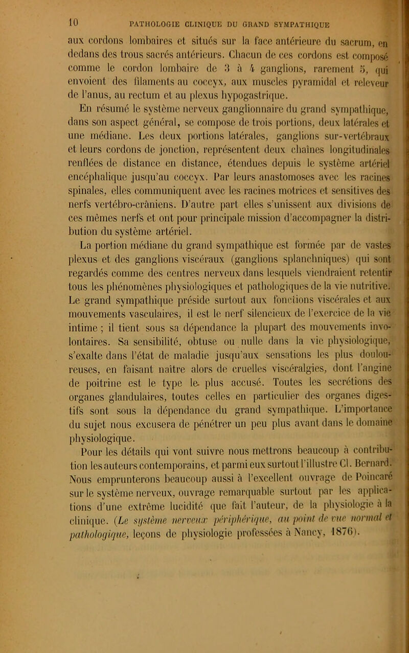 aux cordons lombaires et situés sur la lace antérieure du sacrum, en dedans des trous sacrés antérieurs. Chacun de ces cordons est composé comme le cordon lombaire de 3 à 4 ganglions, rarement 5, qui envoient des filaments au coccyx, aux muscles pyramidal et releveur de l’anus, au rectum et au plexus hypogastrique. En résumé le système nerveux ganglionnaire du grand sympathique, dans son aspect général, se compose de trois portions, deux latérales et une médiane. Les deux portions latérales, ganglions sur-vertébraux et leurs cordons de jonction, représentent deux chaînes longitudinales renflées de distance en distance, étendues depuis le système artériel encéphalique jusqu’au coccyx. Par leurs anastomoses avec les racines spinales, elles communiquent avec les racines motrices et sensitives des nerfs vertébro-crâniens. D’autre part elles s’unissent aux divisions de ces mêmes nerfs et ont pour principale mission d’accompagner la distri- bution du système artériel. La portion médiane du grand sympathique est formée par de vastes plexus et des ganglions viscéraux (ganglions splanchniques) qui sont regardés comme des centres nerveux dans lesquels viendraient retentir tous les phénomènes physiologiques et pathologiques de la vie nutritive. Le grand sympathique préside surtout aux fonctions viscérales et aux mouvements vasculaires, il est le nerf silencieux de l’exercice de la vie intime ; il tient sous sa dépendance la plupart des mouvements invo- lontaires. Sa sensibilité, obtuse ou nulle dans la vie physiologique, s’exalte dans l’état de maladie jusqu’aux sensations les plus doulou- reuses, en faisant naître alors de cruelles viscéralgies, dont l’angine de poitrine est le type le- plus accusé. Toutes les secrétions des organes glandulaires, toutes celles en particulier des organes diges- tifs sont sous la dépendance du grand sympathique. L'importance du sujet nous excusera de pénétrer un peu plus avant dans le domaine physiologique. Pour les détails qui vont suivre nous mettrons beaucoup à contribu- tion les auteurs contemporains, et parmi eux surtout 1 illustre Cl. Bernard. Nous emprunterons beaucoup aussi à l’excellent ouvrage de Poincaré sur le système nerveux, ouvrage remarquable surtout par les applica- tions d’une extrême lucidité que fait fauteur, de la physiologie a la clinique. {Le système nerveux périphérique, au point de vue normal et pathologique, leçons de physiologie professées à Nancy, 1870).
