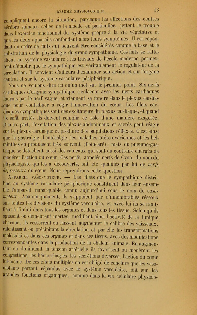compliquent encore la situation, parceque les affections des centres cérébro-spinaux, celles de la moelle en particulier, jettent le trouble dans l’exercice fonctionnel du système propre à la vie végétative et que les deux appareils confondent alors leurs symptômes. Il est cepen- dant un ordre de faits qui peuvent être considérés comme la base et le substratum de la physiologie du grand sympathique. Ges faits se ratta- chent au système vasculaire ; les travaux de l’école moderne permet- tent d’établir que le sympathique est véritablement le régulateur de la circulation. Il convient d’ailleurs d’examiner son action et sur l’organe central et sur le système vasculaire périphérique. Nous ne voulons dire ici qu’un mot sur le premier point. Six nerfs cardiaques d’origine sympathique s’enlacent avec les nerfs cardiaques fournis par le nerf vague, et viennent se fondre dans le plexus cardia- .que pour contribuer à régir l’innervation du cœur. Les filets car- diaques sympathiques sont des excitateurs du plexus cardiaque, et quand ils sont irrités ils doivent remplir ce rôle d’une manière exagérée. D’autre part, l’excitation des plexus abdominaux et sacrés peut réagir sur le plexus cardiaque et produire des palpitations réflexes. C’est ainsi que la gastralgie, l’entéralgie, les maladies utéro-ovariennes et les hel- minthes en produisent très souvent (Poincaré) ; mais du pneumogas- trique se détachent aussi des rameaux qui sont au contraire chargés de modérer l’action du cœur. Ces nerfs, appelés nerfs de Cyon, du nom du physiologiste qui les a découverts, ont été qualifiés par lui de nerfs dépresseurs du cœur. Nous reprendrons cette question. Appareil va’so-moteur. — Les filets que le sympathique distri- bue au système vasculaire périphérique constituent dans leur ensem- ble l’appareil remarquable connu aujourd’hui sous le nom de vaso- moteur. Anatomiquement, ils s’appuient par d’innombrables réseaux sur toutes les divisions du système vasculaire, et avec lui ils se rami- fient à l’infini dans tous les organes et dans tous les tissus. Selon qu’ils agissent ou demeurent inertes, modifiant ainsi l’activité de la tunique charnue, ils resserrent ou laissent augmenter le calibre des vaisseaux, ralentissant ou précipitant la circulation et par elle les transformations moléculaires dans ces organes et dans ces tissus, avec des modifications correspondantes dans la production de la chaleur animale. En augmen- tant ou diminuant la tension artérielle ils favorisent ou modèrent les congestions, les hémorrhagies, les secrétions diverses, l’action du cœur lui-même. De ces effets multiples on est obligé de conclure que les vaso- moteurs partout répandus avec le système vasculaire, ont sur les grandes fonctions organiques, comme dans la vie cellulaire physiolo-