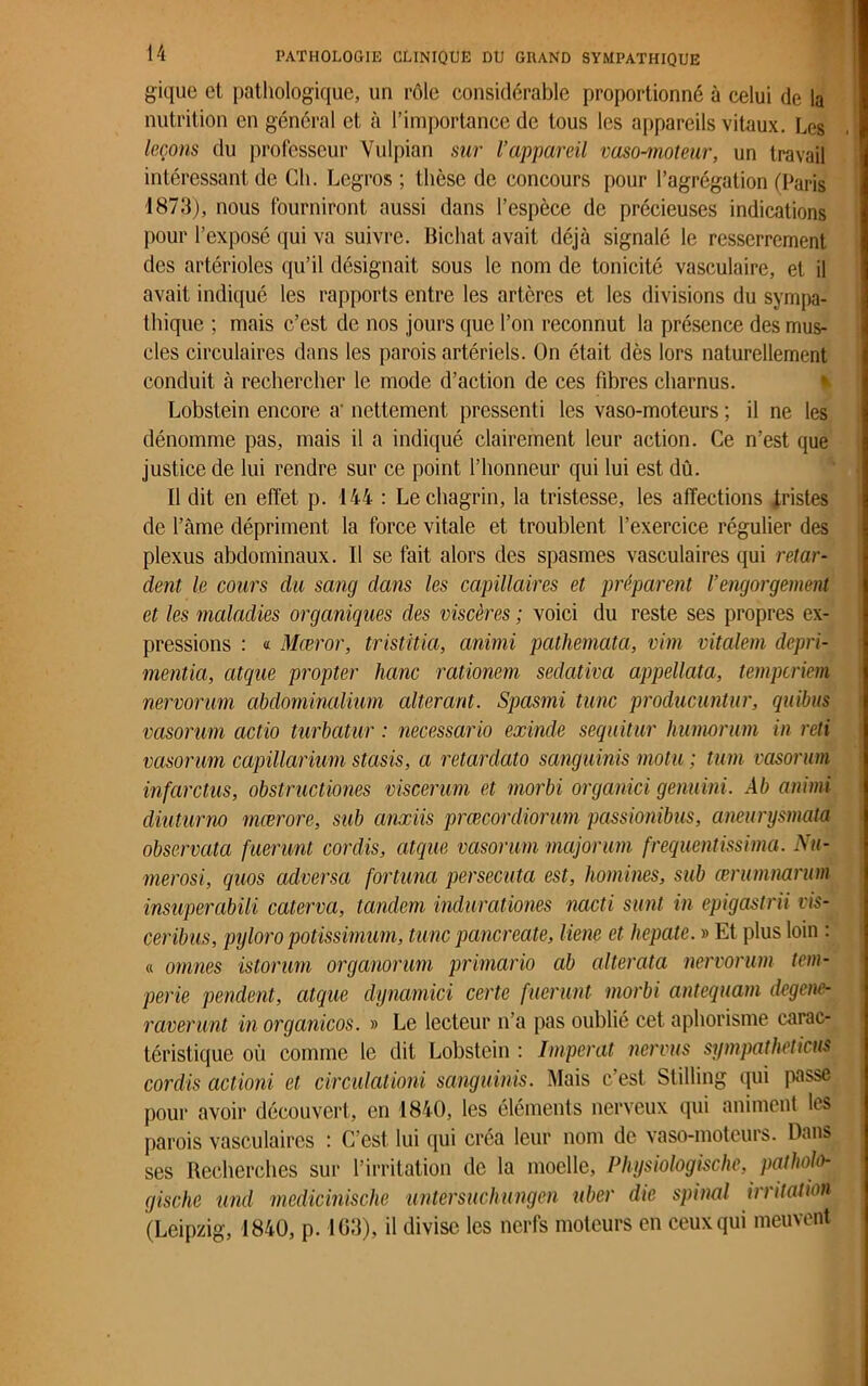 gique et pathologique, un rôle considérable proportionné à celui de la nutrition en général et à l’importance de tous les appareils vitaux. Les leçons du professeur Yulpian sur l’appareil vaso-moteur, un travail intéressant de Ch. Legros ; thèse de concours pour l’agrégation (Paris 1873), nous fourniront aussi dans l’espèce de précieuses indications pour l’exposé qui va suivre. Bichat avait déjà signalé le resserrement des artérioles qu’il désignait sous le nom de tonicité vasculaire, et il avait indiqué les rapports entre les artères et les divisions du sympa- thique ; mais c’est de nos jours que l’on reconnut la présence des mus- cles circulaires dans les parois artériels. On était dès lors naturellement conduit à rechercher le mode d’action de ces fibres charnus. Lobstein encore a' nettement pressenti les vaso-moteurs ; il ne les dénomme pas, mais il a indiqué clairement leur action. Ce n’est que justice de lui rendre sur ce point l’honneur qui lui est dû. Il dit en effet p. 144 : Le chagrin, la tristesse, les affections tristes de l’âme dépriment la force vitale et troublent l’exercice régulier des plexus abdominaux. Il se fait alors des spasmes vasculaires qui retar- dent le cours du sang dans les capillaires et préparent l’engorgement et les maladies organiques des viscères ; voici du reste ses propres ex- pressions : « Mœror, tristitia, animi patliemata, vim vitalem depri- mentia, atque propter liane rationem sedativa appellcita, temperiem nervorum abdominalium altérant. Spasmi tune producuntur, quibus vasorum actio turbatur : necessario exinde sequitur humorum in reti vasorum capillariurn stasis, a retardato sanguinis motu ; tum vasorum infarctus, obstructiones viscerum et morbi organici gemini. Ab animi diuturno mœrore, sub cinxiis prœcordiorum passionibus, aneurysmata observata fuerunt cordis, atque vasorum majorum frequentissima. Nu- méros!, quos adversa fortuna persécuta est, hommes, sub œrumnarum insuperabili caterva, tandem indurationes nacti sunt in epigastrii vis- ceribus, pyloro potissimum, tune panereate, liene et hepate. » Et plus loin : « omnes istorum organorum primario ab altéraia nervorum tem- perie pendent, atque dynamici certe fuerunt morbi antequam degene- raverunt in organicos. » Le lecteur n’a pas oublié cet aphorisme carac- téristique où comme le dit Lobstein : Imperat nervus sympatheticus cordis actioni et circulationi sanguinis. Mais c’est Stilling qui passe pour avoir découvert, en 1840, les éléments nerveux qui animent les parois vasculaires : C’est lui qui créa leur nom de vaso-moteurs. Dans ses Recherches sur l’irritation de la moelle, Physiologischc, patholo- gische und medicinische untersuchungen uber die spinal irritation (Leipzig, 1840, p. IG3), il divise les nerfs moteurs en ceux qui meuvent