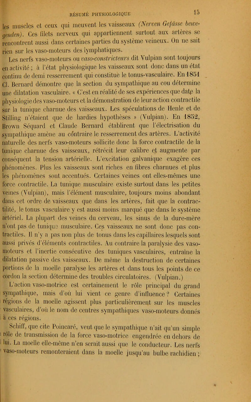 les muscles et ceux qui meuvent les vaisseaux (Nerven Gefasse bewe- geiulen). Ces filets nerveux qui appartiennent surtout aux artères se rencontrent aussi dans certaines parties du système veineux. On ne sait rien sur les vaso-moteurs des lymphatiques. Les nerfs vaso-moteurs ou vaso-constricteurs dit Vulpian sont toujours en activité ; à l’état physiologique les vaisseaux sont donc dans un état continu de demi resserrement qui constitue le tonus-vasculaire. En 1831 Cl. Bernard démontre que la section du sympathique au cou détermine une dilatation vasculaire. « C’est en réalité de ses expériences que datp la physiologie des vaso-moteurs et la démonstration de leur action contractile sur la tunique charnue des vaisseaux. Les spéculations de Henle et de Stilling n’étaient que de hardies hypothèses » (Vulpian). En 1852, Brown Séquard et Claude Bernard établirent que l’électrisation du sympathique amène au contraire le resserrement des artères. L’activité naturelle des nerfs vaso-moteurs sollicite donc la force contractile de la tunique charnue des vaisseaux, rétrécit leur calibre et augmente par conséquent la tension artérielle. L’excitation galvanique exagère ces phénomènes. Plus les vaisseaux sont riches en fibres charnues et plus les phénomènes sont accentués. Certaines veines ont elles-mêmes une force contractile. La tunique musculaire existe surtout dans les petites veines (Vulpian), mais l’élément musculaire, toujours moins abondant dans cet ordre de vaisseaux que dans les artères, fait que la contrac- tilité, le tonus vasculaire y est aussi moins marqué que dans le système artériel. La plupart des veines du cerveau, les sinus de la dure-mère n’ont pas de tunique musculaire. Ces vaisseaux ne sont donc pas con- tractiles. 11 n’y a pas non plus de tonus dans les capillaires lesquels sont aussi privés d’éléments contractiles. Au contraire la paralysie des vaso- moteurs et l’inertie consécutive des tuniques vasculaires, entraîne la dilatation passive des vaisseaux. De même la destruction de certaines portions de la moelle paralyse les artères et dans tous les points de ce cordon la section détermine des troubles circulatoires. (Vulpian.) L’action vaso-motrice est certainement le rôle principal du grand sympathique, mais d’où lui vient ce genre d’influence? Certaines régions de la moelle agissent plus particulièrement sur les muscles vasculaires, d’où le nom de centres sympathiques vaso-moteurs donnés à ces régions. Scliiff, que cite Poincaré, veut que le sympathique n’ait qu’un simple rôle de transmission de la force vaso-motrice engendrée en dehors de lui. La moelle elle-même n’en serait aussi que le conducteur. Les nerfs vaso-moteurs remonteraient dans la moelle jusqu’au bulbe rachidien ;