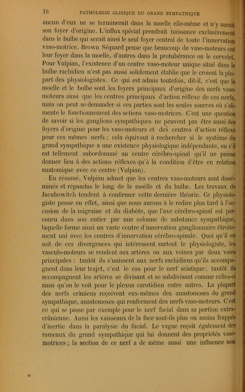 aucun d’eux ne se terminerait dans la moelle elle-même et n’y aurait son foyer d’origine. L’influx spécial prendrait naissance exclusivement dans le bulbe qui serait ainsi le seul foyer central de toute l’innervation vaso-motrice. Brown Séquard pense que beaucoup de vaso-moteurs ont leur foyer dans la moelle, d’autres dans la protubérance ou le cervelet. Pour Vulpian, l’existence d’un centre vaso-moteur unique situé dans le bulbe rachidien n’est pas aussi solidement établie que le croient la plu- part des physiologistes. Ce qui est admis toutefois, dit-il, c’est que la moelle et le bulbe sont les foyers principaux d’origine des nerfs vaso- moteurs ainsi que les centres principaux d’action réflexe de ces nerfs, mais on peut se demander si ces parties sont les seules sources où s’ali- mente le fonctionnement des actions vaso-motrices. C’est une question de savoir si les ganglions sympathiques ne peuvent pas être aussi des foyers d’origine pour les vaso-moteurs et des centres d’action réflexe pour ces mêmes nerfs ; cela équivaut à rechercher si le système du grand sympathique a une existence physiologique indépendante, ou s’il est tellement subordonnné au centre cérébro-spinal qu’il ne puisse donner lieu à des actions réflexes qu’à la condition d’être en relation anatomique avec ce centre (Vulpian). En résumé, Vulpian admet que les centres vaso-moteurs sont dissé- minés et répandus le long de la moëlle et du bulbe. Les travaux de Jacubowitch tendent à confirmer cette dernière théorie. Ce physiolo- giste pense en effet, ainsi que nous aurons à le redire plus tard à l’oc- casion de la migraine et du diabète, que l’axe cérébro-spinal est par- couru dans son entier par une colonne de substance sympathique, laquelle forme ainsi un vaste centre d’innervation ganglionnaire étroite- ment uni avec les centres d’innervation cérébro-spinale. Quoi qu’il en soit de ces divergences qui intéressent surtout le physiologiste, les vasculo-moteurs se rendent aux artères ou aux veines par deux voies principales : tantôt ils s’unissent aux nerfs rachidiens qu’ils accompa- gnent dans leur trajet, c’est le cas pour le nerf sciatique; tantôt ils accompagnent les artères se divisant et se subdivisant comme celles-ci ainsi qu’on le voit pour le plexus carotidien entre autres. La plupart des nerfs crâniens reçoivent eux-mêmes des anastomoses du grand sympathique, anastomoses qui renferment des nerfs vaso-moteurs. C'est ce qui se passe par exemple pour le nerf facial dans sa portion extra- crânienne. Aussi les vaisseaux de la face sont-ils plus ou moins frappés d’inertie dans la paralysie du facial. Le vague reçoit également des rameaux du grand sympathique qui lui donnent des propriétés vaso- motrices ; la section de ce nerf a de même aussi une influence non