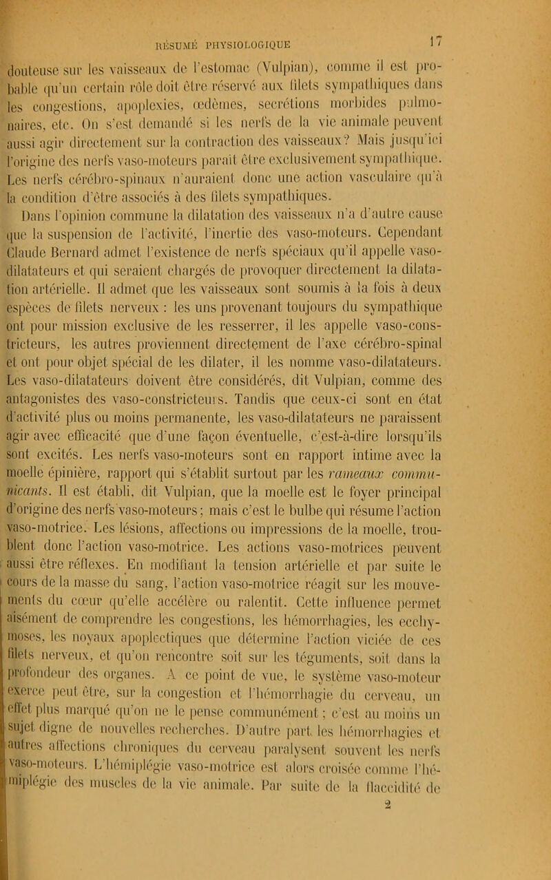 douteuse sur les vaisseaux de l’estomac (Vulpian), comme il est pro- bable qu’un certain rôle doit cire réservé aux blets sympathiques dans les congestions, apoplexies, œdèmes, secrétions morbides pulmo- naires, etc. On s’est, demandé si les nerfs de la vie animale peuvent aussi agir directement sur la contraction des vaisseaux? Mais jusqu ici l'origine des nerfs vaso-moteurs parait être exclusivement sympathique. Les nerfs cérébro-spinaux n’auraient donc une action vasculaire <pi a la condition d’être associés à des blets sympathiques. Dans l'opinion commune la dilatation des vaisseaux n’a d autre cause que la suspension de l'activité, l’inertie des vaso-moteurs. Cependant Claude Bernard admet l’existence de nerfs spéciaux qu’il appelle vaso- dilatateurs et qui seraient chargés de provoquer directement la dilata- tion artérielle. Il admet que les vaisseaux sont soumis à la fois à deux espèces de filets nerveux : les uns provenant toujours du sympathique ont pour mission exclusive de les resserrer, il les appelle vaso-cons- tricteurs, les autres proviennent directement de Taxe cérébro-spinal et ont pour objet spécial de les dilater, il les nomme vaso-dilatateurs. Les vaso-dilatateurs doivent être considérés, dit Vulpian, comme des antagonistes des vaso-constricteurs. Tandis que ceux-ci sont en état d’activité plus ou moins permanente, les vaso-dilatateurs ne paraissent agir avec efficacité que d’une façon éventuelle, c’est-à-dire lorsqu’ils sont excités. Les nerfs vaso-moteurs sont en rapport intime avec la moelle épinière, rapport qui s’établit surtout par les rameaux commu- nicants. Il est établi, dit Vulpian, que la moelle est le foyer principal d’origine des nerfs vaso-moteurs ; mais c’est le bulbe qui résume l’action vaso-motrice. Les lésions, affections ou impressions de la moelle, trou- blent donc l’action vaso-motrice. Les actions vaso-motrices peuvent aussi être réflexes. Eu modifiant la tension artérielle et par suite le cours de la masse du sang, l’action vaso-motrice réagit sur les mouve- ments du cœur qu’elle accélère ou ralentit. Cette influence permet aisément de comprendre les congestions, les hémorrhagies, les ecchy- moses, les noyaux apoplectiques que détermine l’action viciée de ces blets nerveux, et qu’on rencontre soit sur les téguments, soit dans la profondeur des organes. A ce point de vue, le système vaso-moteur exerce peut être, sur la congestion et I hémorrhagie du cerveau, un ellet plus marqué qu’on ne le pense communément ; c’est au moins un sujet digne de nouvelles recherches. D’autre part les hémorrhagies et. autres affections chroniques du cerveau paralysent souvent les nerfs vaso-moteurs. L’hémiplégie vaso-motrice est alors croisée comme l'hé- miplégie des muscles de la vie animale. Par suite de la flaccidité de