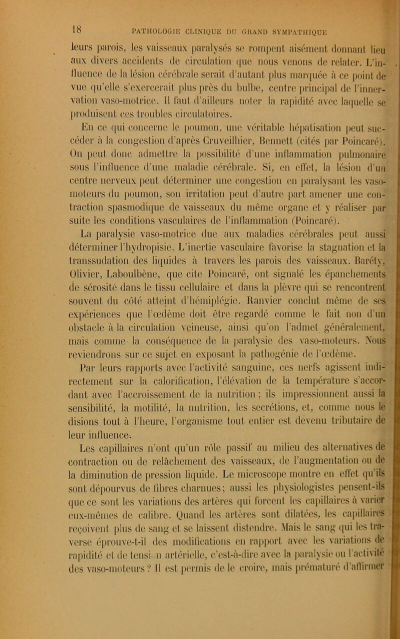 leurs parois, les vaisseaux paralysés se rompent aisément donnant lieu aux divers accidents de circulation que nous venons de relater. L’in- lluence de la lésion cérébrale sérail d’autant plus marquée à ce point de vue qu’elle s’exercerait plus près du bulbe, centre principal de l’inner- vation vaso-motrice. Il laut d’ailleurs noter la rapidité avec laquelle se produisent ces troubles circulatoires. En ce qui concerne le poumon, une véritable hépatisation peut suc- céder à la congestion d’après Cruveilhier, Bennett (cités par Poincaré). On peut donc admettre la possibilité d’une inflammation pulmonaire sous 1’inlluenee d’une maladie cérébrale. Si, en effet, la lésion d'un centre nerveux peut déterminer une congestion en paralysant les vaso- moteurs du poumon, son irritation peut d’autre part amener une con- traction spasmodique de vaisseaux du même organe et y réaliser par suite les conditions vasculaires de l’inflammation (Poincaré). La paralysie vaso-motrice due aux maladies cérébrales peut aussi déterminer l’bydropisie. L’inertie vasculaire favorise la stagnation et la transsudation des liquides à travers les parois des vaisseaux. Baréty, Olivier, Laboulbène, que cite Poincaré, ont signalé les épanchements de sérosité dans le tissu cellulaire et dans la plèvre qui se rencontrent souvent du côté atteint d’hémiplégie. Ranvier conclut même de ses expériences que l’œdème doit être regardé comme le fait non d’un obstacle à la circulation veineuse, ainsi qu’on l’admet généralement, mais comme la conséquence de la paralysie des vaso-moteurs. Nous reviendrons sur ce sujet en exposant la pathogénie de l’œdème. Par leurs rapports avec l’activité sanguine, ces nerfs agissent indi- rectement sur la calorification, l’élévation de la température s'accor- dant avec l’accroissement de la nutrition ; ils impressionnent aussi la sensibilité, la motilité, la nutrition, les secrétions, et, comme nous le disions tout à l’heure, l’organisme tout entier est devenu tributaire de leur influence. Les capillaires n’ont qu’un rôle passif au milieu des alternatives de contraction ou de relâchement des vaisseaux, de l’augmentation ou de la diminution de pression liquide. Le microscope montre en effet qu ils sont dépourvus de libres charnues; aussi les physiologistes pensent-ils que ce sont les variations des artères qui forcent les capillaires à varier eux-mêmes de calibre. Quand les artères sont dilatées, les capillaires reçoivent plus de sang et se laissent distendre. Mais le sang qui les tra- verse éprouve-t-il des modifications en rapport avec les variations de rapidité et detensi n artérielle, c’est-à-dire avec la paralysie ou 1 activité des vaso-moteurs? Il est permis de le croire, mais prématuré d affirmer