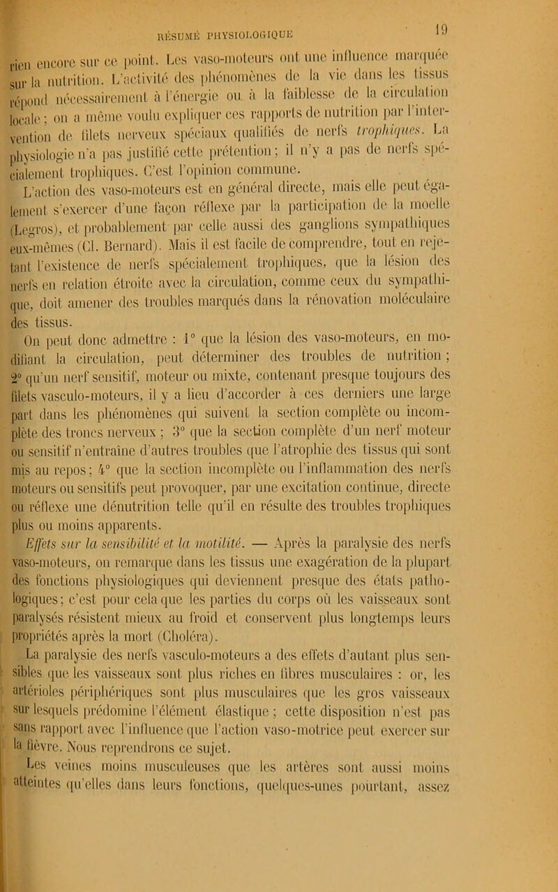RÉSUMÉ PHYSIOLOGIQUE ,-ien encore sur ce point. Les vaso-moteurs ont une influence marquée sur la nutrition. L’activité des phénomènes de la vie dans les I issus répond nécessairement à l’énergie ou à la faiblesse de la circulation locale; on a même voulu expliquer ces rapports de nutrition par l’mter- vention de filets nerveux spéciaux qualifiés de nerfs trophiques. La physiologie n'a pas justifié cette prétention; il n’y a pas de nerfs spé- cialement trophiques. C’est l’opinion commune. L’action des vaso-moteurs est en général directe, mais elle peut éga- lement. s’exercer d’une façon réflexe par la participation de la moelle (Legros), et probablement par celle aussi des ganglions sympathiques eux-mêmes (Cl. Bernard). Mais il est facile de comprendre, tout en reje- tant l’existence de nerfs spécialement trophiques, que la lésion des nerfs en relation étroite avec la circulation, comme ceux du sympathi- que, doit amener des troubles marqués dans la rénovation moléculaire des tissus. On peut donc admettre : i° que la lésion des vaso-moteurs, en mo- difiant la circulation, peut déterminer des troubles de nutrition ; î° qu'un nerf sensitif, moteur ou mixte, contenant presque toujours des filets vasculo-moteurs, il y a lieu d’accorder à ces derniers une large part dans les phénomènes qui suivent la section complète ou incom- plète des troncs nerveux ; 3° que la section complète d’un nerf moteur ou sensitif n’entraîne d’autres troubles que l’atrophie des tissus qui sont mis au repos; 4° que la section incomplète ou l’inflammation des nerfs moteurs ou sensitifs peut provoquer, par une excitation continue, directe ou réflexe une dénutrition telle qu’il en résulte des troubles trophiques plus ou moins apparents. Effets sur la sensibilité et la motilité. — Après la paralysie des nerfs vaso-moteurs, on remarque dans les tissus une exagération de la plupart des fonctions physiologiques qui deviennent presque des étals patho- logiques; c’est pour cela que les parties du corps où les vaisseaux sont paralysés résistent mieux au froid et conservent plus longtemps leurs propriétés après la mort (Choléra). La paralysie des nerfs vasculo-moteurs a des effets d’autant plus sen- sibles que les vaisseaux sont plus riches en libres musculaires : or, les artérioles périphériques sont plus musculaires que les gros vaisseaux sur lesquels prédomine l’élément élastique; cette disposition n'est pas sans rapport avec l’influence que faction vaso-motrice peut exercer sur la fièvre. Nous reprendrons ce sujet. Les veines moins musculeuses que les artères sont aussi moins atteintes quelles dans leurs fondions, quelques-unes pourtant, assez