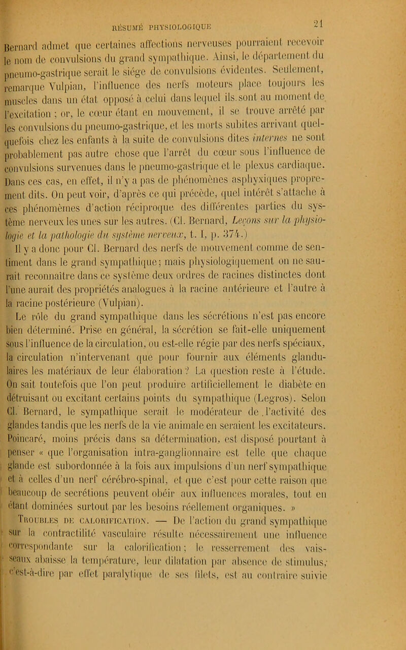 Bernard admet que certaines affections nerveuses pourraient recevoir le nom de convulsions du grand sympathique. Ainsi, le département du pneumo-gastrique serait le siège de convulsions évidentes. Seulement, remarque Yulpian, l'inlluencc des nerfs moteurs place toujours les muscles dans un état opposé à celui dans lequel ils.sont au moment de l’excitation; or, le cœur étant en mouvement, il se trouve arrêté par les convulsions du pneumo-gastrique, et les morts subites arrivant quel- quefois chez les enfants à la suite de convulsions dites internes ne sont probablement pas autre chose que 1 arrêt du cœur sous 1 influence de convulsions survenues dans le pneumo-gastrique et le plexus cardiaque. Dans ces cas, en effet, il n'y a pas île phénomènes asphyxiques propre- ment dits. On peut voir, d’après ce qui précède, quel intérêt s’attache à res phénomèmes d'action réciproque des différentes parties du sys- tème nerveux les unes sur les autres. (Cl. Bernard, Leçons sur la physio- logie et la pathologie clu système nerveux, t. I, p. 374.) 11 y a donc pour Cl. Bernard des nerfs de mouvement comme de sen- timent dans le grand sympathique; mais physiologiquement on ne sau- rait reconnaître dans ce système deux ordres de racines distinctes dont l’une aurait des propriétés analogues à la racine antérieure et l’autre à la racine postérieure (Yulpian). Le rôle du grand sympathique dans les sécrétions n’est pas encore bien déterminé. Prise en général, la sécrétion se fait-elle uniquement sous ^influence de la circulation, ou est-elle régie par des nerfs spéciaux, la circulation n’intervenant que pour fournir aux éléments glandu- laires les matériaux de leur élaboration? La question reste à l’étude. On sait toutefois que l’on peut produire artificiellement le diabète en détruisant ou excitant certains points du sympathique (Legros). Selon Cl. Bernard, le sympathique serait le modérateur de. l’activité des glandes tandis que les nerfs de la vie animale en seraient les excitateurs. Poincaré, moins précis dans sa détermination, est disposé pourtant à penser « que l’organisation intra-ganglionnaire est telle que chaque glande est subordonnée à la Ibis aux impulsions d’un nerf sympathique et à celles d’un nerf cérébro-spinal, et que c’est pour cette raison que beaucoup de secrétions peuvent obéir aux influences morales, tout en étant dominées surtout par les besoins réellement organiques. » rnouBLEs ne calorification. — De l’action du grand sympathique sur la contractilité vasculaire résulte nécessairement une influence correspondante sur la calorification ; le resserrement des vais- seaux abaisse la température, leur dilatation par absence de stimulus; ( est-à-dire par ellet paralytique de ses filets, est au contraire suivie