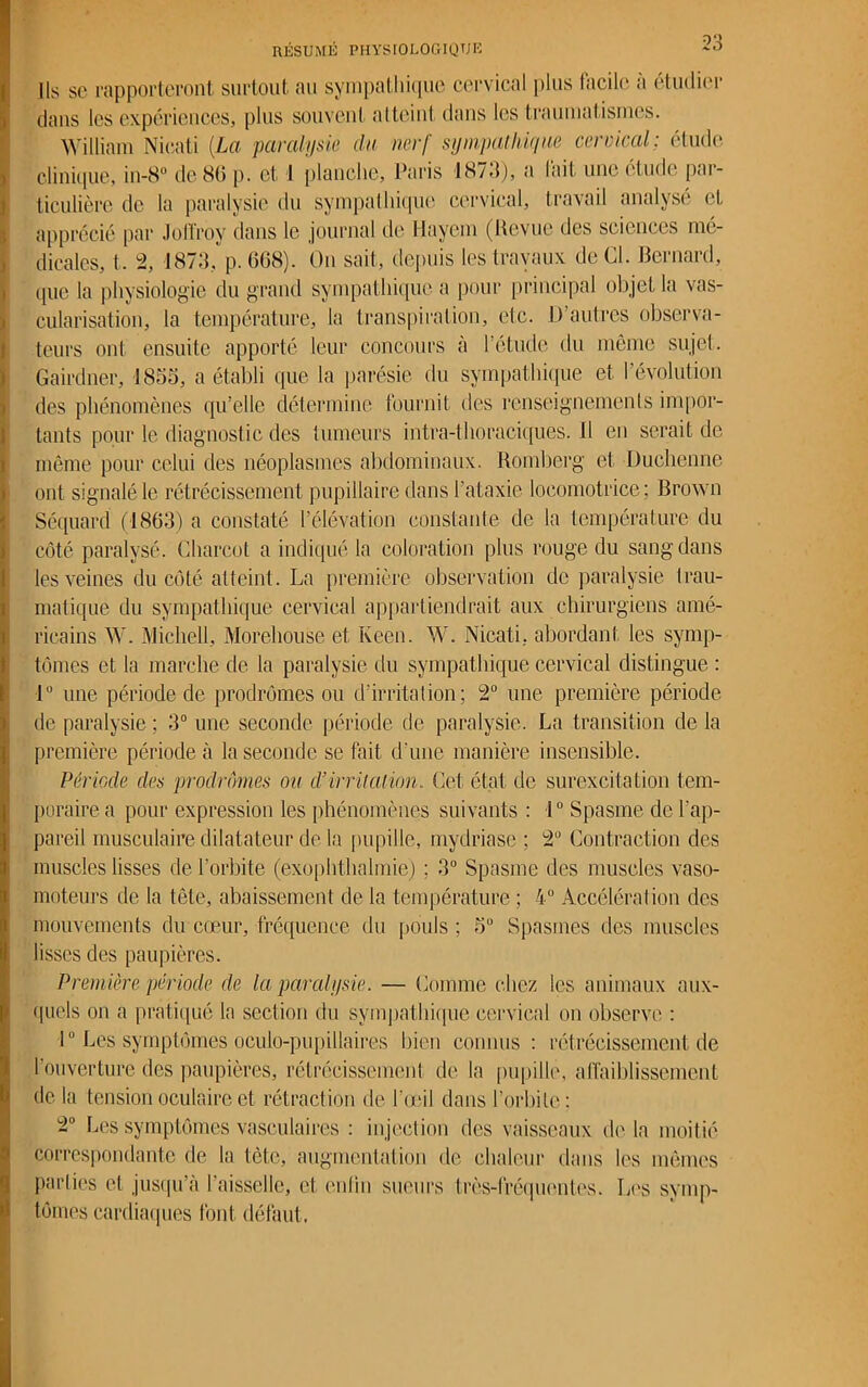 Ils se rapporteront surtout au sympathique cervical plus facile à étudier dans les expériences, plus souvent atteint dans les traumatismes. William Nieati (La paralysie clu nerf sympathique cervical: étude clinique, in-8° de 86 p. et 1 planche, Paris 1873), a lait une étude par- ticulière de la paralysie du sympathique cervical, travail analysé et apprécié par Jol'froy dans le journal de Hayem (Revue des sciences me- dicales, t. 2, 1873, p. 668). On sait, depuis les travaux de Cl. Bernard, (pic la physiologie du grand sympathique a pour principal objet la vas- cularisation, la température, la transpiration, etc. D’autres observa- teurs ont ensuite apporté leur concours à l’étude du même sujet. Gairdnér, 1853, a établi que la parésie du sympathique et l’évolution des phénomènes qu’elle détermine fournit des renseignements impor- tants pour le diagnostic des tumeurs intra-tboraciques. il en serait de même pour celui des néoplasmes abdominaux. Romberg et Duchenne ont signalé le rétrécissement pupillaire dans l’ataxie locomotrice; Brown Séquard (1863) a constaté l’élévation constante de la température du côté paralysé. Charcot a indiqué la coloration plus rouge du sang dans les veines du côté atteint. La première observation de paralysie trau- matique du sympathique cervical appartiendrait aux chirurgiens amé- ricains W. Michell, Morehouse et Keen. W. Nieati, abordant les symp- tômes et la marche de la paralysie du sympathique cervical distingue : 1° une période de prodromes ou d’irritation; 2° une première période de paralysie ; 3° une seconde période de paralysie. La transition de la première période à la seconde se fait d’une manière insensible. Période des prodromes ou d’irritation. Cet état de surexcitation tem- poraire a pour expression les phénomènes suivants : 1° Spasme de l'ap- pareil musculaire dilatateur de la pupille, mydriase ; 2U Contraction des muscles lisses de l’orbite (exophthalmie) : 3° Spasme des muscles vaso- moteurs de la tête, abaissement de la température ; 4° Accélération des ! mouvements du cœur, fréquence du pouls; 5° Spasmes des muscles lisses des paupières. Première période de la paralysie. — Comme chez les animaux aux- quels on a pratiqué la section du sympathique cervical on observe : 1° Les symptômes oculo-pupillaires bien connus : rétrécissement de l'ouverture des paupières, rétrécissement de la pupille, affaiblissement de la tension oculaire et rétraction de l'œil dans l’orbite: 2° Les symptômes vasculaires : injection des vaisseaux delà moitié correspondante de la tète, augmentation de chaleur dans les mêmes parties et jusqu’à l'aisselle, et enlm sueurs très-fréquentes. Los symp- tômes cardiaques font défaut.