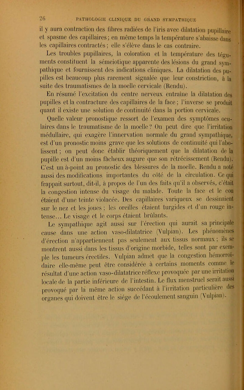 il y aura contraction des libres radiées de l’iris avec dilatation pupillaire et spasme des capillaires; en même temps la température s’abaisse dans les capillaires contractés ; elle s’élève dans le cas contraire. Les troubles pupillaires, la coloration et la température des tégu- ments constituent la séméiotique apparente des lésions du grand sym- pathique et fournissent des indications cliniques. La dilatation des pu- pilles est beaucoup plus rarement signalée que leur constriction, à la suite des traumatismes de la moelle cervicale (Rendu). En résumé l’excitation du centre nerveux entraîne la dilatation des pupilles et la contracture des capillaires de la face; l’inverse se produit quant il existe une solution de continuité dans la portion cervicale. Quelle valeur pronostique ressort de l’examen des symptômes ocu- laires dans le traumatisme de la moelle? On peut dire que l’irritation médullaire, qui exagère l’innervation normale du grand sympathique, est d’un pronostic moins grave que les solutions de continuité qui l'abo- lissent ; on peut donc établir théoriquement que la dilatation de la pupille est d’un moins fâcheux augure que son rétrécissement (Rendu). C’est un à-point au pronostic des blessures de la moelle. Rendu a noté aussi des modifications importantes du côté de la circulation. Ce qui frappait surtout, dit-il, à propos de l'un des faits qu’il a observés, c’était la congestion intense du visage du malade. Toute la face et le cou étaient d’une teinte violacée. Des capillaires variqueux se dessinaient sur le nez et les joues ; les oreilles étaient turgides et d’un rouge in- tense... Le visage et le corps étaient brûlants. Le sympathique agit aussi sur l’érection qui aurait sa principale cause dans une action vaso-dilatatrice (Yulpian). Les phénomènes d’érection n’appartiennent pas seulement aux tissus normaux; ils se montrent aussi dans les tissus d’origine morbide, telles sont par exem- ple les tumeurs érectiles. Yulpian admet que la congestion hémorroï- daire elle-même peut être considérée à certains moments comme le résultat d’une action vaso-dilatatrice réflexe provoquée par une irritation locale de la partie inférieure de l’intestin. Le flux menstruel serait aussi provoqué par la même action succédant à 1 irritation particulière des organes qui doivent être le siège de 1 écoulement sanguin \ ulpiant.