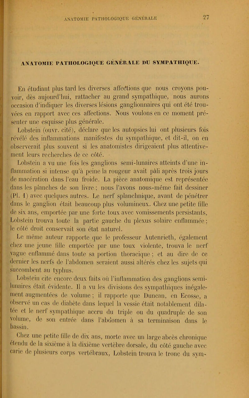 ANATOMIE PATHOLOGIQUE GÉNÉRALE DU SYMPATHIQUE. En étudiant plus tard les diverses affections que nous croyons pou- voir, dès aujourd’hui, rattacher au grand sympathique, nous aurons occasion d’indiquer les diverses lésions ganglionnaires qui ont été trou- vées en rapport avec ces affections. Nous voulons en ce moment pré- senter une esquisse plus générale. Lobstein (ouvr. cité), déclare que les autopsies lui ont plusieurs fois révélé des inflammations manifestes du sympathique, et dit-il, on en observerait plus souvent si les anatomistes dirigeaient plus attentive- ment leurs recherches de ce côté. Lobstein a vu une fois les ganglions semi-lunaires atteints d’une in- flammation si intense qu’à peine la rougeur avait pâli après trois jours de macération dans l’eau froide. La pièce anatomique est représentée dans les planches de son livre ; nous l’avons nous-même fait dessiner (PI. 1) avec quelques autres. Le nerf splanchnique, avant de pénétrer dans le ganglion était beaucoup plus volumineux. Chez une petite tille de six ans, emportée par une forte toux avec vomissements persistants, Lobstein trouva toute la partie gauche du plexus solaire enflammée ; le côté droit conservait son état naturel. Le même auteur rapporte que le professeur Autenrieth, également chez une jeune fille emportée par une toux violente, trouva le nerf vague enflammé dans toute sa portion thoracique ; et au dire de ce dernier les nerfs de l’abdomen seraient aussi altérés chez les sujets qui succombent au typhus. Lobstein cite encore deux faits ou l’inflammation des ganglions semi- lunaires était évidente. 11 a vu les divisions des sympathiques inégale- ment augmentées de volume ; il rapporte que Duncan, en Ecosse, a observé un cas de diabète dans lequel la vessie était notablement dila- tée et le nerf sympathique accru du triple ou du quadruple de son volume, de son entrée dans l’abdomen à sa terminaison dans le bassin. Chez une petite lille de dix ans, morte avec un large abcès chronique étendu de la sixième a la dixième vertèbre dorsale, du côté gauche avec carie de plusieurs corps vertébraux, Lobstein trouva le tronc du sym-