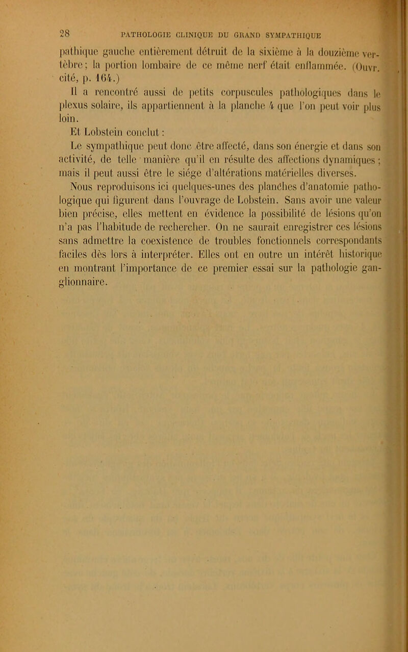 palhique gauche entièrement détruit de la sixième à la douzième ver- tèbre; la portion lombaire de ce même nerf était enflammée. (Ouvr. cité, p. 164.) 11 a rencontré aussi de petits corpuscules pathologiques dans le plexus solaire, ils appartiennent à la planche 4 que l’on peut voir plus loin. Et Lobstein conclut : Le sympathique peut donc être affecté, dans son énergie et dans son activité, de telle manière qu’il en résulte des affections dynamiques ; mais il peut aussi être le siège d’altérations matérielles diverses. Nous reproduisons ici quelques-unes des planches d’anatomie patho- logique qui figurent dans l’ouvrage de Lobstein. Sans avoir une valeur bien précise, elles mettent en évidence la possibilité de lésions qu’on n’a pas l’habitude de rechercher. On ne saurait enregistrer ces lésions sans admettre la coexistence de troubles fonctionnels correspondants faciles dès lors à interpréter. Elles ont en outre un intérêt historique en montrant l’importance de ce premier essai sur la pathologie gan- glionnaire.