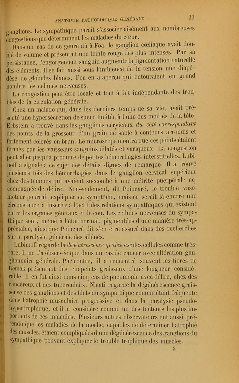 ganglions. Le sympathique paraît s’associer aisément aux nombreuses congestions que déterminent les maladies du cœur. Dans un cas de ce genre dû à Foa, le ganglion coeliaque avait dou- blé de volume et présentait une teinte rouge des plus intenses. Par sa persistance, l’engorgement sanguin augmente la pigmentation naturelle des éléments. Il se fait aussi sous l'influence de la tension une diapé- dèse de globules blancs. Foa en a aperçu qui entouraient en grand nombre les cellules nerveuses. La congestion peut être locale et tout à tait indépendante des trou- bles de la circulation générale. Chez un malade qui, dans les derniers temps de sa vie, avait pré- senté une hypersécrétion de sueur limitée à l’une des moitiés de la tète, Erbstein a trouvé dans les ganglions cervicaux du côté correspondant des points de la grosseur d’un grain de sable à contours arrondis et fortement colorés en brun. Le microscope montra que ces points étaient formés par les vaisseaux sanguins dilatés et variqueux. La congestion peut aller jusqu’à produire de petites hémorrhagies interstitielles. Lubi- noff a signalé à ce sujet des détails dignes de remarque. Il a trouvé plusieurs fois des hémorrhagies dans le ganglion cervical supérieur chez des femmes qui avaient succombé à une métrite puerpérale ac- compagnée de délire. Non-seulement, dit Poincaré, le trouble vaso- moteur pourrait expliquer ce symptôme, mais ce serait là encore une circonstance à inscrire à l’actif des relations sympathiques qui existent entre les organes génitaux et le cou. Les cellules nerveuses du sympa- thique sont, même à l’état normal, pigmentées d’une manière très-ap- préciable, ainsi que Poincaré dit s’en être assuré dans des recherches sur la paralysie générale des aliénés. Lubimofï regarde la dégénérescence graisseuse des cellules comme très- rare. Il ne l’a observée que dans un cas de cancer avec altération gan- glionnaire générale. Par contre, il a rencontré souvent les fibres de Remak présentant des chapelets graisseux d’une longueur considé- rable. Il en fut ainsi dans cinq cas de pneumonie avec délire, chez des cancéreux et des tuberculeux. Nicati regarde la dégénérescence grais- seuse des ganglions et des filets du sympathique comme étant fréquente dans l’atrophie musculaire progressive et dans la paralysie pseudo- hypertrophique, et il la considère comme un des facteurs les plus im- portants de ces maladies. Plusieurs autres observateurs ont aussi pré- tendu que les maladies de la moelle, capables de déterminer l’atrophié des muscles, étaient compliquées d’une dégénérescence des ganglions du sympathique pouvant expliquer le trouble trophique des muscles. 3