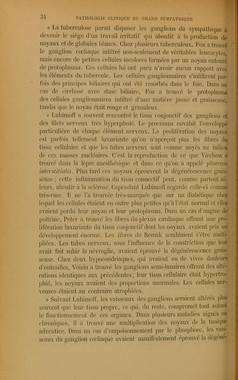 « La tuberculose parait disposer les ganglions du sympathique à devenir le siège d’un travail irritatif qui aboutit à la production de noyaux et de globules blancs. Chez plusieurs tuberculeux, Foa a trouvé le ganglion cœliaque infiltré non-seulement de véritables leucocytes, mais encore de petites cellules incolores formées par un noyau entouré de protoplasma. Ces cellules lui ont paru n’avoir aucun rapport avec les éléments du tubercule. Les cellules ganglionnaires s’infiltrent par- fois des principes biliaires qui ont été résorbés dans le foie. Dans un cas de cirrhose avec stase biliaire, Foa a trouvé le protoplasma des cellules ganglionnaires infiltré d’une matière jaune et graisseuse, tandis que le noyau était rouge et granuleux. « Lubimofï a souvent rencontré le tissu conjonctif des ganglions et des filets nerveux très hyperplasié. Le processus envahit l’enveloppe particulière de chaque élément nerveux. La prolifération des noyaux est parfois tellement luxuriante qu’on n’aperçoit plus les libres du tissu cellulaire et que les tubes nerveux sont comme noyés au milieu de ces masses nucléaires. C’est la reproduction de ce que Virchow a trouvé dans la lèpre anesthésique et dans ce qu’on a appelé pleuresis interstitiel lis. Plus tard ces noyaux éprouvent la dégénérescence grais- seuse ; cette inflammation du tissu connectif peut, comme partout ail- leurs, aboutir à la sclérose. Cependant Lubimofï' regarde celle-ci comme très-rare. Il ne l’a trouvée très-marquée que sur un diabétique chez lequel les cellules étaient en outre plus petites qu’à l’état normal et elles avaient perdu leur noyau et leur protoplasma. Dans un cas d’angine de poitrine, Peter a trouvé les fibres du plexus cardiaque offrant une pro- lifération luxuriante du tissu conjonctif dont les noyaux avaient pris un développement énorme. Les fibres de Remak semblaient s’être multi- pliées. Les tubes nerveux, sous l’influence de la constriction que leur avait fait subir la névroglie, avaient éprouvé la dégénérescence grais- seuse. Chez deux hypocondriaques, qui avaient eu de vives douleurs d’entrailles. Voisin a trouvé les ganglions semi-lunaires offrant des alté- rations identiques aux précédentes; leur tissu cellulaire était hypertro- phié, les noyaux avaient des proportions anormales. Les cellules ner- veuses étaient au contraire atrophiées. « Suivant Lubimofï', les vaisseaux des ganglions seraient altérés plus souvent que leur tissu propre, ce qui, du reste, compromet tout autant le fonctionnement de ces organes. Dans plusieurs maladies aiguës ou chroniques, il a trouvé une multiplication des noyaux de la tunique adventice. Dans un cas d’empoisonnement par le phosphore, les vais- seaux du ganglion cœliaque avaient manifestement éprouvé la dégéné-
