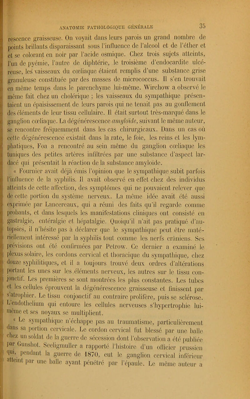 rescence graisseuse. On voyait dans leurs parois un grand nombre de points brillants disparaissant sous l’influence de l’alcool et de l’éther et et se colorant en noir par l’acide osmique. Chez trois sujets atteints, l’un de pyémie, l’autre de diphtérie, le troisième d’endocardite ulcé- | reuse, les vaisseaux du coeliaque étaient remplis d’une substance grise granuleuse constituée par des masses de micrococcus. Il s’en trouvait i en même temps dans le parenchyme lui-même. Wirchow a observé le même lait chez un cholérique ; les vaisseaux du sympathique présen- taient un épaisissement de leurs parois qui ne tenait pas au gonflement des éléments de leur tissu cellulaire. Il était surtout très-marqué dans le ganglion cœliaque. La dégénérescence amyloïde, suivant le même auteur, se rencontre fréquemment dans les cas chirurgicaux. Dans un cas où cette dégénérescence existait dans la rate, le foie, les reins et les lym- phatiques, Foa a rencontré au sein même du ganglion cœliaque les tuniques des petites artères infiltrées par une substance d’aspect lar- dacé qui présentait la réaction de la substance amyloïde. « Fournier avait déjà émis l’opinion que le sympathique subit parfois l’influence de la syphilis, il avait observé en effet chez des individus atteints de cette affection, des symptômes qui ne pouvaient relever que de cette portion du système nerveux. La même idée avait été aussi exprimée par Lancereaux, qui a réuni des faits qu’il regarde comme probants, et dans lesquels les manifestations cliniques ont consisté en gastralgie, entéralgie et hépatalgie. Quoiqu’il n’ait pas pratiqué d’au- topsies, il n’hésite pas à déclarer que le sympathique peut être maté- riellement intéressé par la syphilis tout comme les nerfs crâniens. Ses prévisions ont été confirmées par Petrow. Ce dernier a examiné le plexus solaire, les cordons cervical et thoracique du sympathique, chez douze syphilitiques, et il a toujours trouvé deux ordres d’altérations - portant les unes sur les éléments nerveux, les autres sur le tissu con- 11 jonctit. Les premières se sont montrées les plus constantes. Les tubes et les cellules éprouvent la dégénérescence graisseuse et finissent par : s’atrophier. Le tissu conjonctif au contraire prolifère, puisse sclérose. > L endothélium qui entoure les cellules nerveuses s’hypertrophie lui- même et ses noyaux se multiplient. « Le sympathique n’échappe pas au traumatisme, particulièrement dans sa portion cervicale. Le cordon cervical fut blessé par une balle ^ chez un soldat de la guerre de sécession dont l’observation a été publiée par Gunshot. Seeligmuller a rapporté l’histoire d’un officier prussien qu\ Pendant la guerre de 1870, eut le ganglion cervical inférieur t a eint par une balle ayant pénétré par 1 épaule. Le même auteur a