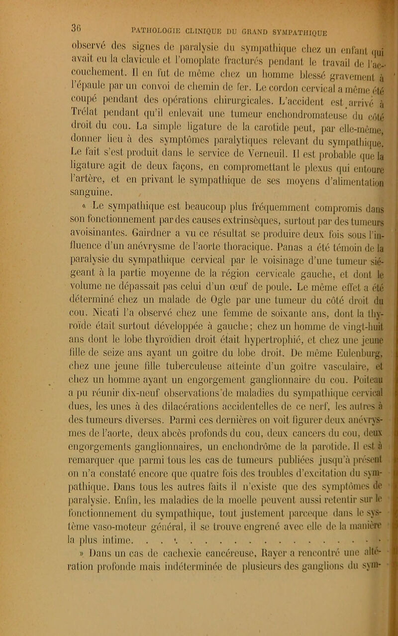observé des signes de paralysie du sympathique chez un enfant qui avait eu la clavicule et l’omoplate fractures pendant le travail de l’ac- couchement. Il en fut de même chez un homme blessé gravement à l’épaule parmi convoi de chemin de fer. Le cordon cervical a même été coupé pendant des opérations chirurgicales. L’accident est arrivé à Trélat pendant qu’il enlevait une tumeur encliondromateusê du côté droit du cou. La simple ligature de la carotide peut, par elle-même, donner lieu à des symptômes paralytiques relevant du sympathique! Le fait s’est produit dans le service de Verneuil. 11 est probable que la ligature agit de deux façons, en compromettant le plexus qui entoure ' artère, et en privant le sympathique de ses moyens d’alimentation sanguine 4 Lo sympathique est beaucoup plus fréquemment compromis dans son fonctionnement par des causes extrinsèques, surtout par des tumeurs avoisinantes. Gairdner a vu ce résultat se produire deux fois sous l’in- fluence d’un anévrysme de l’aorte thoracique. Panas a été témoin de la paralysie du sympathique cervical par le voisinage d’une tumeur sié- geant à la partie moyenne de la région cervicale gauche, et dont le volume.ne dépassait pas celui d’un œuf de poule. Le même effet a été déterminé chez un malade de Ogle par une tumeur du côté droit du cou. Nicati l’a observé chez une femme de soixante ans, dont la thv- roïde était surtout développée à gauche ; chez un homme de vingt-huit ans dont le lobe thyroïdien droit était hypertrophié, et chez une jeune fille de seize ans ayant un goitre du lobe droit. De môme Eulenburg, chez une jeune fille tuberculeuse atteinte d'un goitre vasculaire, et chez un homme ayant un engorgement ganglionnaire du cou. Poileau a pu réunir dix-neuf observations’de maladies du sympathique cervical dues, les unes à des dilacérations accidentelles de ce nerf, les autres à des tumeurs diverses. Parmi ces dernières on voit figurer deux anévrys- mes de l’aorte, deux abcès profonds du cou, deux cancers du cou, deux engorgements ganglionnaires, un enehondrôme de la parotide. Il est à remarquer que parmi tous les cas de tumeurs publiées jusqu'à présent on n’a constaté encore que quatre fois des troubles d’excitation du sym- pathique. Dans tous les autres faits il n’existe que des symptômes de paralysie. Enfin, les maladies de la moelle peuvent aussi retentir sur le fonctionnement du sympathique, tout justement pareeque dans le sys- tème vaso-moteur général, il se trouve engrené avec elle de la manière la plus intime. . . » Dans un cas de cachexie cancéreuse, Rayera rencontré une alté- ration profonde mais indéterminée de plusieurs des ganglions du sym-