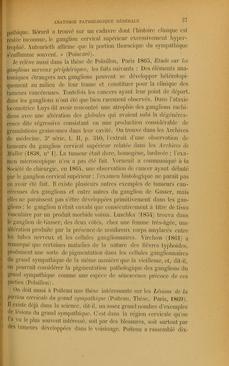 nalhique. Bérard a trouvé sur un cadavre dont l’histoire clinique est restée inconnue, le ganglion cervical supérieur excessivement hyper- trophié. Autenrieth affirme que la portion thoracique du sympathique s’enllamme souvent. » (Poincaré). Je relève aussi dans la t hèse de Polaillon, Paris 1865, Elude sut les ganglions nerveux périphériques, les faits suivants : Des éléments ana- tomiques étrangers aux ganglions peuvent se développer hétéro topi- quemcnl au milieu de leur trame et constituer pour la clinique des tumeurs cancéreuses. Toutefois les cancers ayant leur point de départ, dans les ganglions n’ont été que bien rarement observés. Dans l'ataxie locomotrice Luys dit avoir rencontré une atrophie des ganglions rachi- diens avec une altération des globules qui avaient subi la dégénéres- cence dite régressive consistant en une production considérable do granulations graisseuses dans leur cavité. On trouve dans les Archives de médecine, 3e série, t. If, p. 340, l’extrait d’une observation de tumeurs du ganglion cervical supérieur relatée dans les Archives de Muller (1838, n° 1). La tumeur était dure, homogène, lardacée; l’exa- men microscopique n’en a pas été fait. Verneuil a communiqué à la Société de chirurgie, en 1864, une observation de cancer ayant débuté par le ganglion cervical supérieur ; l’examen histologique ne paraît pas en avoir été fait. Il existe plusieurs autres exemples de tumeurs can- céreuses des ganglions et entre autres du ganglion de Casser, mais elles ne paraissent pas s’être développées primitivement dans les gan- glions; le ganglion n’était envahi que consécutivement à titre de tissu vasculaire par un produit morbide voisin. Luschka (1854) trouva dans le ganglion de Casser, des deux côtés, chez une femme très-âgée, une altération produite par la présence de nombreux corps amylacés entre les tubes nerveux et les cellules ganglionnaires. Virchow (1861) a remarqué que certaines maladies de la nature des fièvres typhoïdes, produisent une sorte de pigmentation dans les cellules ganglionnaires du grand sympathique de la même manière que la vieillesse, et, dit-il, on pourrait considérer la pigmentation pathologique des ganglions du grand sympathique comme une espèce de sénescence précoce de ces parties (Polaillon). On doit aussi à Poiteau une t hèse intéressante sur les Lésions de la portion cervicale du grand sympathique (Poiteau, Thèse, Paris, 1869). 11 existe déjà dans la science, dit-il, un assez grand nombre d’exemples de lésions du grand sympathique. C’est dans la région cervicale qu’on • a vu le plus souvent intéressé, soit par des blessures, soit surtout par des tumeurs développées dans le voisinage. Poiteau a rassemblé dix-