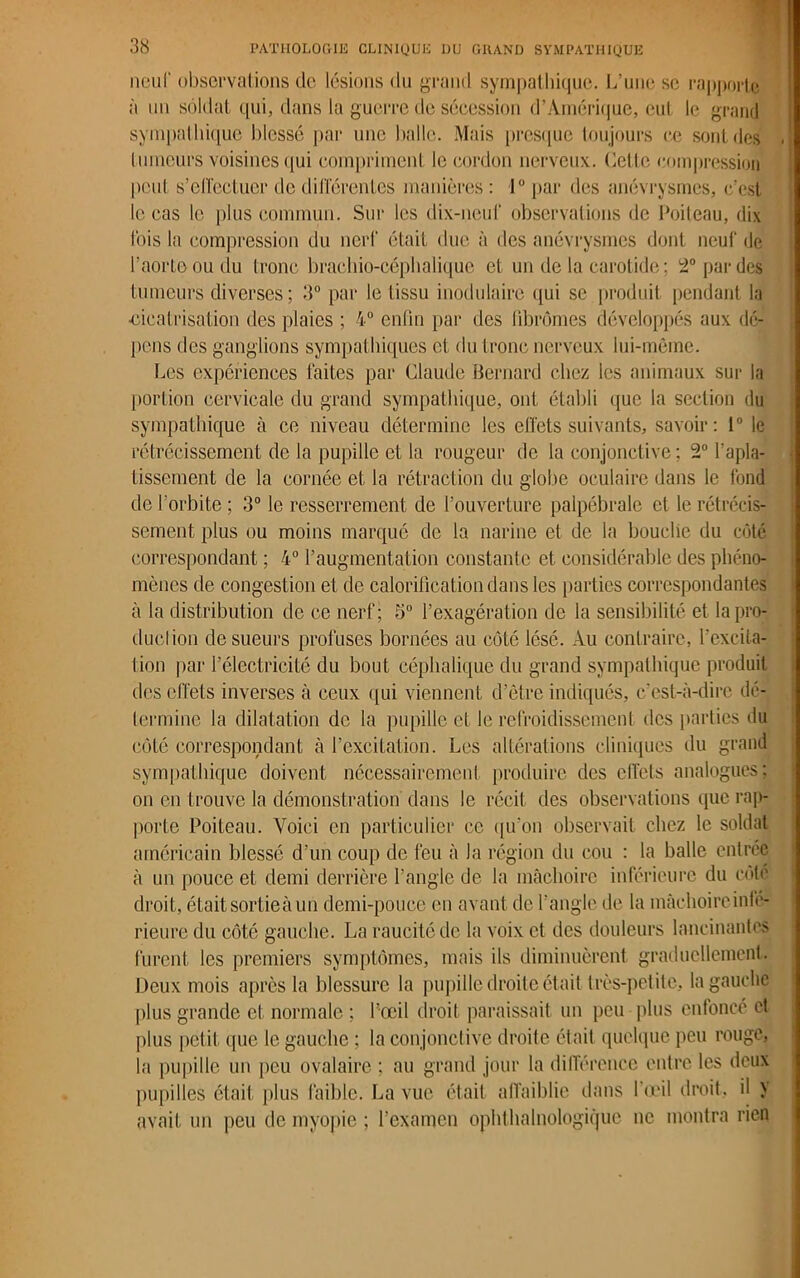 neuf observations de lésions du grand sympathique. L’une se rapporte à un soldat qui, dans la guerre de sécession d’Amérique, eut le grand sympathique blessé par une balle. Mais presque toujours ce sont des tumeurs voisines qui compriment le cordon nerveux. Cette compression peut s'effectuer de différentes manières : 1° par des anévrysmes, c’est le cas le plus commun. Sur les dix-neuf observations de Poiteau, dix fois la compression du nerf était due à des anévrysmes dont neuf de l’aorte ou du tronc brachio-céplialique et un de la carotide ; 2° par des tumeurs diverses; 3° par le tissu inodulaire qui se produit pendant la ■cicatrisation des plaies ; 4° enfin par des fibromes développés aux dé- pens des ganglions sympathiques et du tronc nerveux lui-même. Les expériences faites par Claude Bernard chez les animaux sur la portion cervicale du grand sympathique, ont établi que la section du sympathique à ce niveau détermine les effets suivants, savoir: 1° le rétrécissement de la pupille et la rougeur de la conjonctive ; 2° l’apla- tissement de la cornée et la rétraction du globe oculaire dans le fond de l’orbite ; 3° le resserrement de l’ouverture palpébrale et le rétrécis- sement plus ou moins marqué de la narine et de la bouche du côté correspondant ; 4° l’augmentation constante et considérable des phéno- mènes de congestion et de calorification dans les parties correspondantes à la distribution de ce nerf; 5° l’exagération de la sensibilité et la pro- duction de sueurs profuses bornées au côté lésé. Au contraire, l’excita- tion par l’électricité du bout céphalique du grand sympathique produit des effets inverses à ceux qui viennent d’être indiqués, c’est-à-dire dé- termine la dilatation de la pupille el le refroidissement des parties du côté correspondant à l’excitation. Les altérations cliniques du grand sympathique doivent nécessairement produire des effets analogues; on en trouve la démonstration dans le récit des observations que rap- porte Poiteau. Voici en particulier ce qu’on observait chez le soldat américain blessé d’un coup de feu à la région du cou : la balle entrée à un pouce et demi derrière l’angle de la mâchoire inférieure du côté droit, était sortieà un demi-pouce en avant de l’angle de la mâchoire infé- rieure du côté gauche. La raucitédc la voix et des douleurs lancinantes furent les premiers symptômes, mais ils diminuèrent graduellement. Deux mois après la blessure la pupille droite était très-petite, la gauche plus grande et normale ; l’œil droit paraissait un peu plus enfoncé et plus petit que le gauche ; la conjonctive droite était quelque peu rouge, la pupille un peu ovalaire ; au grand jour la différence entre les deux pupilles était plus faible. La vue était affaiblie dans l’œil droit, il > avait un peu de myopie ; l’examen ophthalnologique ne montra rien