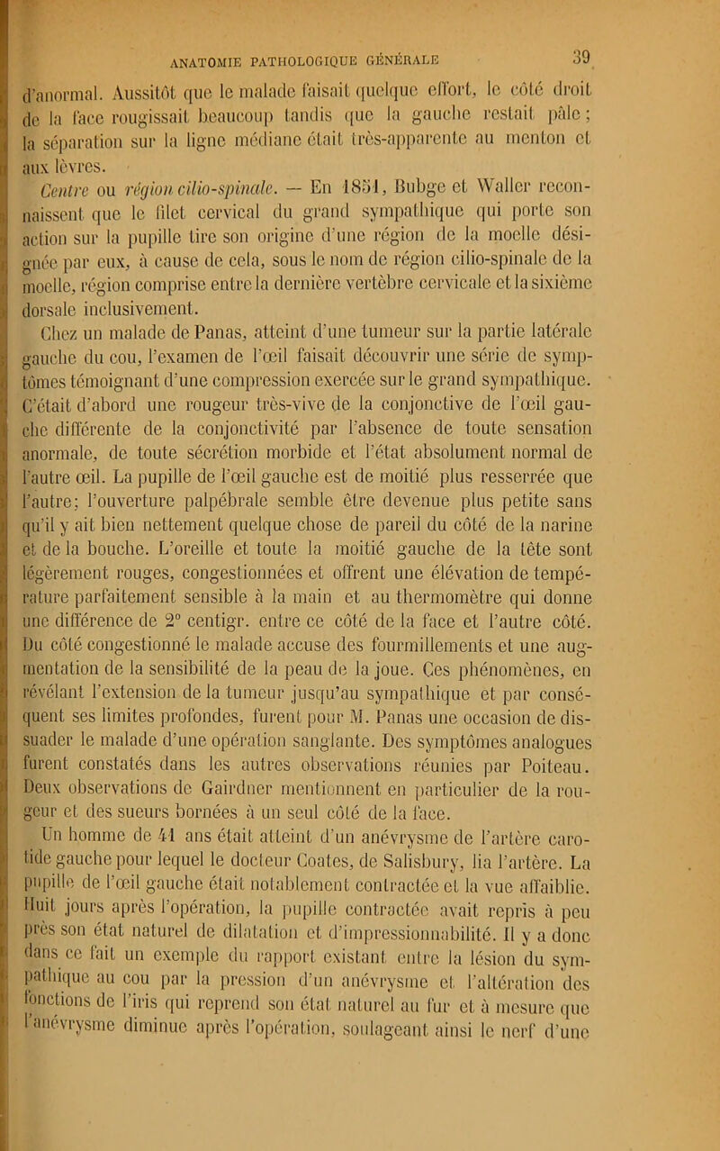 d’anormal. Aussitôt que le malade faisait quelque effort, le côté droit de la face rougissait beaucoup tandis que la gauche restait pâle ; la séparation sur la ligne médiane était très-apparente au menton et aux lèvres. Centre ou région cilio-spinale. - En 1851, Bubge et Waller recon- naissent que le filet cervical du grand sympathique qui porte son action sur la pupille tire son origine d’une région de la moelle dési- gnée par eux, à cause de cela, sous le nom de région cilio-spinale de la moelle, région comprise entre la dernière vertèbre cervicale et la sixième dorsale inclusivement. Chez un malade de Panas, atteint d’une tumeur sur la partie latérale gauche du cou, l’examen de l’œil faisait découvrir une série de symp- tômes témoignant d’une compression exercée sur le grand sympathique. C’était d’abord une rougeur très-vive de la conjonctive de l’œil gau- che différente de la conjonctivité par l’absence de toute sensation anormale, de toute sécrétion morbide et l’état absolument normal de l’autre œil. La pupille de l’œil gauche est de moitié plus resserrée que l’autre; l’ouverture palpébrale semble être devenue plus petite sans qu’il y ait bien nettement quelque chose de pareil du côté de la narine et de la bouche. L’oreille et toute la moitié gauche de la tête sont légèrement rouges, congestionnées et offrent une élévation de tempé- rature parfaitement sensible à la main et au thermomètre qui donne une différence de 2° centigr. entre ce côté de la face et l’autre côté. Du côté congestionné le malade accuse des fourmillements et une aug- mentation de la sensibilité de la peau de la joue. Ces phénomènes, en révélant l'extension delà tumeur jusqu’au sympathique et par consé- quent ses limites profondes, furent pour M. Panas une occasion de dis- suader le malade d’une opération sanglante. Des symptômes analogues furent constatés dans les autres observations réunies par Poiteau. Deux observations de Gairdner mentionnent en particulier de la rou- geur et des sueurs bornées à un seul côté de la face. Un homme de 41 ans était atteint d’un anévrysme de l’artère caro- tide gauche pour lequel le docteur Coates, de Salisbury, lia l’artère. La pupille de l’œil gauche était notablement contractée et la vue affaiblie. Huit jours après l’opération, la pupille contractée avait repris à peu près son état naturel de dilatation et d’impressionnabilité. Il y a donc dans ce fait un exemple du rapport existant entre la lésion du sym- pathique au cou par la pression d’un anévrysme et l’altération des fonctions de l’iris qui reprend son état naturel au fur et à mesure que 1 anévrysme diminue après l’opération, soulageant ainsi le nerf d'une