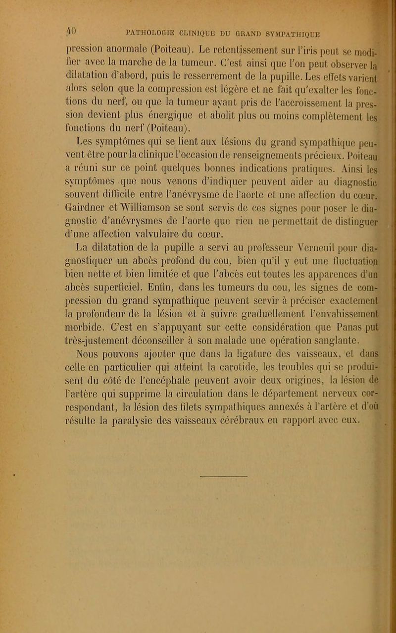 pression anormale (Poiteau). Le retentissement sur l’iris peut se modi- fier avec la marche de la tumeur. C’est ainsi que l’on peut observer la dilatation d’abord, puis le resserrement de la pupille. Les effets varient alors selon que la compression est légère et ne fait qu’exalter les fonc- tions du nerf, ou que la tumeur ayant pris de l’accroissement la pres- sion devient plus énergique et abolit plus ou moins complètement les fonctions du nerf (Poiteau). Les symptômes qui se lient aux lésions du grand sympathique peu- vent être pour la clinique l’occasion de renseignements précieux. Poiteau a réuni sur ce point quelques bonnes indications pratiques. Ainsi les symptômes que nous venons d’indiquer peuvent aider au diagnostic souvent difficile entre l’anévrysme de l’aorte et une affection du cœur. Gairdner et Williamson se sont servis de ces signes pour poser le dia- gnostic d’anévrysmes de l’aorte que rien ne permettait de distinguer d’une affection valvulaire du cœur. La dilatation de la pupille a servi au professeur Verneuil pour dia- gnostiquer un abcès profond du cou, bien qu’il y eut une fluctuation bien nette et bien limitée et que l’abcès eut toutes les apparences d’un abcès superficiel. Enfin, dans les tumeurs du cou, les signes de. com- pression du grand sympathique peuvent servir à préciser exactement la profondeur de la lésion et à suivre graduellement l’envahissement morbide. C’est en s’appuyant sur cette considération que Panas put très-justement déconseiller à son malade une opération sanglante. Nous pouvons ajouter que dans la ligature des vaisseaux, et dans celle en particulier qui atteint la carotide, les troubles qui se produi- sent du côté de l’encéphale peuvent avoir deux origines, la lésion de l’artère qui supprime la circulation dans le département nerveux cor- respondant, la lésion des blets sympathiques annexés à l'artère et d'où résulte la paralysie des vaisseaux cérébraux en rapport avec eux.