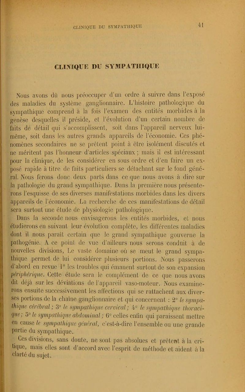 CLINIQUE DU SYMPATHIQUE CLINIQUE DU SYMPATHIQUE Nous avons du nous préoccuper d’un ordre à suivre dans 1 exposé des maladies du système ganglionnaire. L’histoire pathologique du sympathique comprend à la fois l’examen des entités morbides à la genèse desquelles il préside, et l’évolution d’un certain nombre de faits de détail qui s’accomplissent, soit dans l’appareil nerveux lui- même, soit dans les aulres grands appareils de l’économie. Ces phé- nomènes secondaires ne se prêtent point à être isolément discutés et ne méritent pas l’honneur d’articles spéciaux ; mais il est intéressant pour la clinique, de les considérer en sous ordre et d’en faire un ex- posé rapide à titre de faits particuliers se détachant sur le fond géné- ral. Nous ferons donc deux parts dans ce que nous avons à dire sur la pathologie du grand sympathique. Dans la première nous présente- rons l’esquisse de ses diverses manifestations morbides dans les divers appareils de l’économie. La recherche de ces manifestations de détail sera surtout une étude de physiologie pathologique. Dans la seconde nous envisagerons les entités morbides, et nous étudierons en suivant leur évolution complète, les différentes maladies dont il nous paraît certain que le grand sympathique gouverne la pathogénie. A ce point de vue d’ailleurs nous serons conduit à de nouvelles divisions, Le vaste domaine où se meut le grand sympa- thique permet de lui considérer plusieurs portions. Nous passerons d’abord en revue 1° les troubles qui émanent surtout de son expansion périphérique. Cette étude sera le complément de ce que nous avons dit déjà sur les déviations de l’appareil vaso-moteur. Nous examine- rons ensuite successivement les affections qui se rattachent aux diver- ses portions de la chaîne ganglionnaire et qui concernent : 2U le sympa- thique cérébral ; 3° le sympathique cervical ; 4° le sympathique thoraci- que; 3° le sympathique abdominal ; 0° celles enfin qui paraissent mettre en cause le sympathique général, c’est-à-dire l’ensemble ou une grande partie du sympathique. . ^es divisions, sans doute, ne sont pas absolues et prêtent à la cri- tique, mais elles sont d’accord avec l’esprit de méthode et aident à la clarté du sujet.