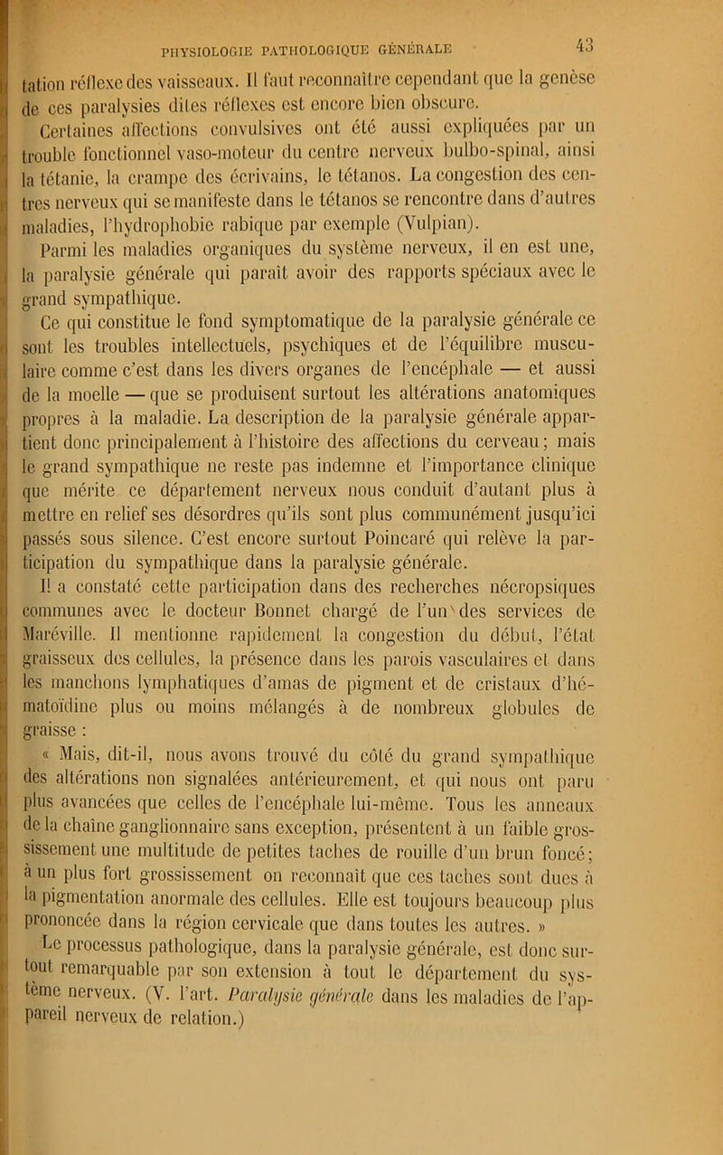tation réflexe des vaisseaux. Il faut reconnaître cependant que la genèse , de ces paralysies dites réflexes est encore bien obscure. Certaines affections convulsives ont été aussi expliquées par un trouble fonctionnel vaso-moteur du centre nerveux bulbo-spinal, ainsi la tétanie, la crampe des écrivains, le tétanos. La congestion des cen- tres nerveux qui se manifeste dans le tétanos se rencontre dans d’autres maladies, l’hydrophobie rabique par exemple (Vulpian). Parmi les maladies organiques du système nerveux, il en est une, la paralysie générale qui paraît avoir des rapports spéciaux avec le • grand sympathique. Ce qui constitue le fond symptomatique de la paralysie générale ce sont les troubles intellectuels, psychiques et de l’équilibre muscu- laire comme c’est dans les divers organes de l’encéphale — et aussi de la moelle — que se produisent surtout les altérations anatomiques propres à la maladie. La description de la paralysie générale appar- tient donc principalement à l’histoire des affections du cerveau ; mais le grand sympathique ne reste pas indemne et l’importance clinique que mérite ce département nerveux nous conduit d’autant plus à mettre en relief ses désordres qu’ils sont plus communément jusqu’ici passés sous silence. C’est encore surtout Poincaré qui relève la par- ticipation du sympathique dans la paralysie générale. Il a constaté cette participation dans des recherches nécropsiques communes avec le docteur Bonnet chargé de l’un'des services de Maréville. Il mentionne rapidement la congestion du début, l’état graisseux des cellules, la présence dans les parois vasculaires et dans les manchons lymphatiques d’amas de pigment et de cristaux d’hé- matoïdine plus ou moins mélangés à de nombreux globules de graisse : « Mais, dit-il, nous avons trouvé du côté du grand sympathique des altérations non signalées antérieurement, et qui nous ont paru plus avancées que celles de l’encéphale lui-même. Tous les anneaux de la chaîne ganglionnaire sans exception, présentent à un faible gros- sissement une multitude de petites taches de rouille d’un brun foncé; à un plus fort grossissement on reconnaît que ces taches sont dues à la pigmentation anormale des cellules. Elle est toujours beaucoup plus prononcée dans la région cervicale que clans toutes les autres. » Le processus pathologique, dans la paralysie générale, est donc sur- tout remarquable par son extension à tout le département du sys- tème nerveux. (V. l’art. Paralysie générale dans les maladies de l’ap- pareil nerveux de relation.)