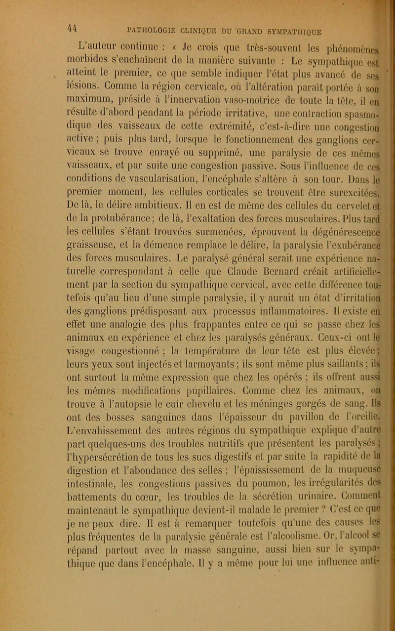 L’auteur continue : « .le crois que trcs-souvenl les phénomènes morbides s’enchaînent de la manière suivante : Le sympathique est atteint le premier, ce que semble indiquer l’état plus avancé de ses lésions. Comme la région cervicale, où l’altération paraît portée à son maximum, préside à l’innervation vaso-motrice de toute la tête, il en résulte d’abord pendant la période irritative, une contraction spasmo- dique des vaisseaux de cette extrémité, c’est-à-dire une congestion active ; puis plus tard, lorsque le fonctionnement des ganglions cer- vicaux se trouve enrayé ou supprimé, une paralysie de ces mêmes vaisseaux, et par suite une congestion passive. Sous l’influence de ces conditions de vascularisation, l’encéphale s’altère à son tour. Dans le premier moment, les cellules corticales se trouvent être surexcitées. De là, le délire ambitieux. 11 en est de même des cellules du cervelet et de la protubérance; de là, l’exaltation des forces musculaires. Plus tard les cellules s’étant trouvées surmenées, éprouvent la dégénérescence graisseuse, et la démence remplace le délire, la paralysie l’exubérance des forces musculaires. Le paralysé général serait une expérience na- turelle correspondant à celle que Claude Bernard créait artificielle- ment par la section du sympathique cervical, avec cette différence tou- tefois qu’au lieu d’une simple paralysie, il y aurait un état d’irritation des ganglions prédisposant aux processus inflammatoires. Il existe en effet une analogie des plus frappantes entre ce qui se passe chez les animaux en expérience et chez les paralysés généraux. Ceux-ci ont le visage congestionné ; la température de leur tête est plus élevée ; leurs yeux sont injectés et larmoyants; ils sont même plus saillants; ils ont surtout la même expression que chez les opérés ; ils offrent aussi les mêmes modifications pupillaires. Comme chez les animaux, on trouve à l’autopsie le cuir chevelu et les méninges gorgés de sang. Ils ont des bosses sanguines dans l’épaisseur du pavillon de l'oreille. L’envahissement des autres régions du sympathique explique d’autre part quelques-uns des troubles nutritifs que présentent les paralysés; l’hypersécrétion de tous les sucs digestifs et par suite la rapidité de la digestion et l’abondance des selles ; l’épaississement de la muqueuse intestinale, les congestions passives du poumon, les irrégularités des battements du cœur, les troubles de la sécrétion urinaire. Comment maintenant le sympathique devient-il malade le premier? C’est ce que je ne peux dire. Il est à remarquer toutefois qu'une des causes les plus fréquentes de la paralysie générale est l’alcoolisme. Or, l'alcool sc répand partout avec la masse sanguine, aussi bien sur le sympa- thique que dans l’encéphale. Il y a même pour lui une influence anti-
