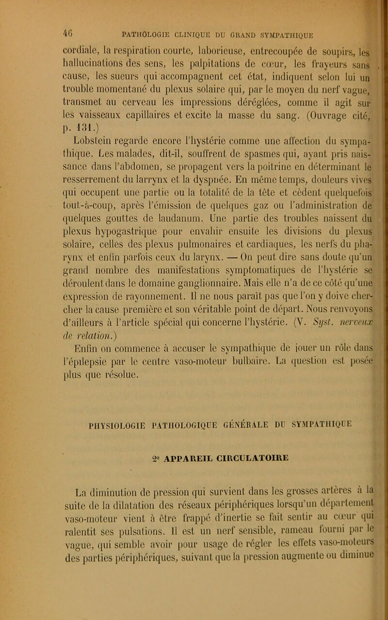cordiale, la respiration courlc, laborieuse, entrecoupée de soupirs, les hallucinations des sens, les palpitations de cœur, les frayeurs sans cause, les sueurs qui accompagnent cet état, indiquent selon lui un trouble momentané du plexus solaire qui, par le moyen du nerf vague, transmet au cerveau les impressions déréglées, comme il agit sui- tes vaisseaux capillaires et excite la masse du sang. (Ouvrage cité, p. 131.) Lobslein regarde encore l’hystérie comme une affection du sympa- thique. Les malades, dit-il, souffrent de spasmes qui, ayant pris nais- sance dans l’abdomen, se propagent vers la poitrine en déterminant le resserrement du larrynx et la dyspnée. En même temps, douleurs vives qui occupent une partie ou la totalité de la tête et cèdent quelquefois tout-à-coup, après l’émission de quelques gaz ou l’administration de quelques gouttes de laudanum. Une partie des troubles naissent du plexus hypogastrique pour envahir ensuite les divisions du plexus solaire, celles des plexus pulmonaires et cardiaques, les nerfs du pha- rynx et enfin parfois ceux du larynx. — On peut dire sans doute qu’un grand nombre des manifestations symptomatiques de l’hystérie se déroulent dans le domaine ganglionnaire. Mais elle n’a de ce côté qu’une expression de rayonnement. Il ne nous paraît pas que l’on y doive cher- cher la cause première et son véritable point de départ. Nous renvoyons d’ailleurs à l’article spécial qui concerne l’hystérie. (Y. Syst. nerveux de relation.) Enfin on commence à accuser le sympathique de iouer un rôle dans l’épilepsie par le centre vaso-moteur bulbaire. La question est posée plus que résolue. PHYSIOLOGIE PATHOLOGIQUE GÉNÉRALE DU SYMPATHIQUE 2° APPAREIL CIRCULATOIRE La diminution de pression qui survient dans les grosses artères a la suite de la dilatation des réseaux périphériques lorsqu’un département vaso-moteur vient à être frappé d’inertie se fait sentir au cœur qui ralentit ses pulsations. Il est un nerf sensible, rameau iourni par le vague, qui semble avoir pour usage de régler les effets vaso-moteurs des parties périphériques, suivant que la pression augmente ou diminue
