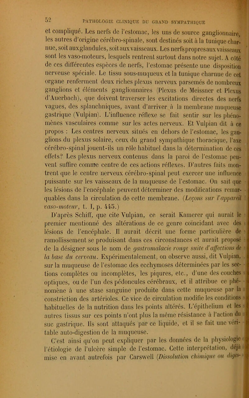 et compliqué. Les nerfs de l’estomac, les uns de source ganglionnaire, les autres d’origine cérébro-spinale, sont destinés soit à la tunique char- nue, soit auxglandules, soit aux vaisseaux. Les nerfs propresaux vaisseaux sont les vaso-moteurs, lesquels rentrent surtout dans notre sujet. A côté de ces différentes espèces de nerfs, l’estomac présente une disposition nerveuse spéciale. Le tissu sous-muqueux et la tunique charnue de cet organe renferment deux riches plexus nerveux parsemés de nombreux ganglions et éléments ganglionnaires (Plexus de Meissner et Plexus d’Auerbach), que doivent traverser les excitations directes des nerfs vagues, des splanchniques, avant d’arriver à la membrane muqueuse gastrique (Vulpian). L’influence réflexe se fait sentir sur les phéno- mènes vasculaires comme sur les actes nerveux. Et Vulpian dit à ce propos : Les centres nerveux situés en dehors de l’estomac, les gan- glions du plexus solaire, ceux du grand sympathique thoracique, l’axe cérébro-spinal jouent-ils un rôle habituel dans la détermination de ces effets? Les plexus nerveux contenus dans la paroi de l’estomac peu- vent suffire comme centre de ces actions réflexes. D’autres faits mon- trent que le centre nerveux cérébro-spinal peut exercer une influence puissante sur les vaisseaux de la muqueuse de l’estomac. On sait que les lésions de l’encéphale peuvent déterminer des modifications remar- quables dans la circulation de cette membrane. (Leçons sur l’appareil vaso-moteur, t. I, p. 445.) D’après Schiff, que cite Vulpian, ce serait Kamerer qui aurait le premier mentionné des altérations de ce genre coïncidant avec des lésions de l’encéphale. Il aurait décrit une forme particulière de ramollissement se produisant dans ces circonstances et aurait proposé de la désigner sous le nom de gastromalacie rouge suite d'affections de la base du cerveau. Expérimentalement, on observe aussi, dit Vulpian, sur la muqueuse de l’estomac des ecchymoses déterminées par les sec- tions complètes ou incomplètes, les piqûres, etc., d’une des couches optiques, ou de l’un des pédoncules cérébraux, et il attribue ce phé- nomène à une stase sanguine produite dans cette muqueuse par la constriction des artérioles. Ce vice de circulation modifie les conditions habituelles de la nutrition dans les points altérés. L’épithelium et les autres Iissus sur ces points n’ont plus la même résistance à l’action du suc gastrique. Ils sont attaqués par ce liquide, et il se fait une véri- table auto-digestion de la muqueuse. C’est ainsi qu’on peut expliquer par les données de la physiologie l’étiologie de l’ulcère simple de l’estomac. Cette interprétation, déjà mise en avant autrefois par Carswell (Dissolution chimique ou diges-