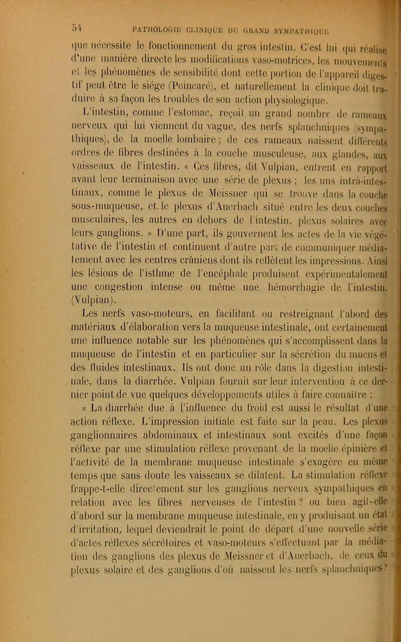 <|uo nécessite le fonctionnement du gros inteslin. C’est lui qui réalise d’une manière directe les modifications vaso-motrices, les mouvements el les phénomènes de sensibilité dont cette portion de l’appareil diges- tif peut être le siège (Poincaré), et naturellement la clinique doit tra- duire a sa façon les troubles de son action physiologique. L intestin, comme l’estomac, reçoit un grand nombre de rameaux nerveux, qui lui viennent du vague, des nerfs splanchniques (sympa- thiques), de la moelle lombaire ; de ces rameaux naissent différents ordres de libres destinées à la couche musculeuse, aux glandes, aux vaisseaux de l’intestin. « Ces libres, dit Vulpian, entrent en rapport avant leur terminaison avec une série de plexus ; les uns intrà-intes- tinaux, comme le plexus de Meissner qui se trouve dans la couche sous-muqueuse, et. le plexus d’Àuerbach situé entre les deux couches musculaires, les autres en dehors de 1 intestin, plexus solaires avec leurs ganglions. » D’une part, ils gouvernent les actes de la vie végé- tative de 1 intestin et continuent d’autre part de communiquer média- tement avec les centres crâniens dont ils reflètent les impressions. Ainsi les lésions de l’isthme de l’encéphale produisent expérimentalement une congestion intense ou même une hémorrhagie de l’intestin. (Vulpian). Les nerfs vaso-moteurs, en facilitant ou restreignant l’abord des matériaux d’élaboration vers la muqueuse intestinale, ont certainement une influence notable sur les phénomènes qui s’accomplissent dans la muqueuse de l’intestin et en particulier sur la sécrétion du mucus et des fluides intestinaux. Ils ont donc un rôle dans la digestion intesti- nale, dans la diarrhée. Vulpian fournit sur leur intervention à ce der- nier point de vue quelques développements utiles à faire connaître : « La diarrhée due à l’influence du froid est aussi le résultat d’une action réflexe. L’impression initiale est faite sur la peau. Les plexus ganglionnaires abdominaux et intestinaux sont excités d’une façon réflexe par une stimulation réllexe provenant de la moelie épinière el l’activité de la membrane muqueuse intestinale s’exagère en même temps que sans doute les vaisseaux se dilatent. La stimulation réflexe frappe-t-elle directement sur les ganglions nerveux sympathiques en relation avec les libres nerveuses de l’intestin ? ou bien agit-elle d’abord sur la membrane muqueuse intestinale, en y produisant un état d’irritation, lequel deviendrait le point de départ d’une nouvelle série d’actes réflexes sécrétoires et vaso-moteurs s’effectuant par la média- tion des ganglions des plexus de Meissner et d’Auerbach, de ceux du plexus solaire et des ganglions d’où naissent les nerfs splanchniques?