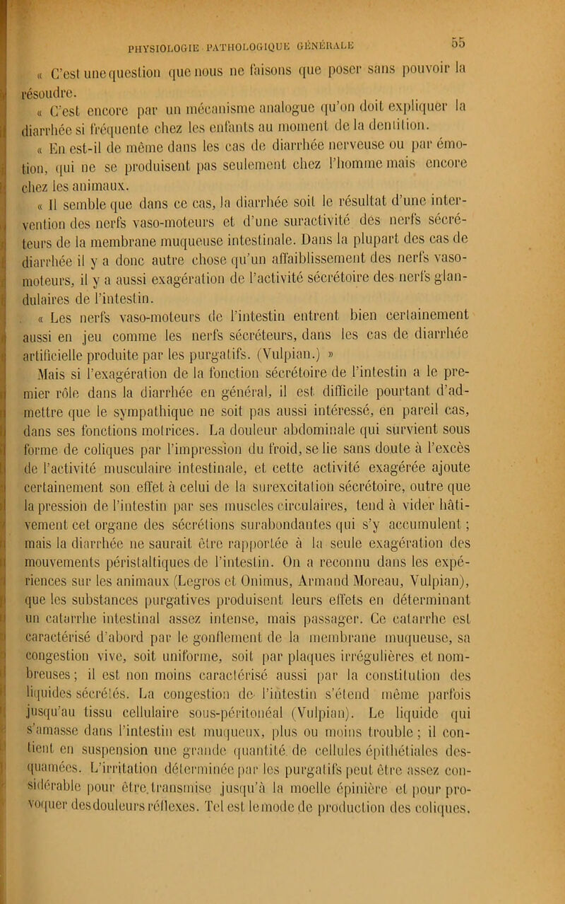 ü!» 00 « C’est une question que nous ne faisons que poser sans pouvoir la résoudre. « C’est encore par un mécanisme analogue qu’on doit expliquer la diarrhée si fréquente chez les enfants au moment de la dentition. « En est-il de même dans les cas de diarrhée nerveuse ou par émo- tion, qui ne se produisent pas seulement chez l’homme mais encore chez les animaux. « Il semble que dans ce cas, la diarrhée soit le résultat d’une inter- vention des nerfs vaso-moteurs et d’une suractivité des nerfs sécré- teurs de la membrane muqueuse intestinale. Dans la plupart des cas de diarrhée il y a donc autre chose qu’un affaiblissement des nerfs vaso- moteurs, il y a aussi exagération de l’activité sécrétoire des nerls glan- dulaires de l’intestin. « Les nerfs vaso-moteurs de l’intestin entrent bien certainement aussi en jeu comme les nerfs sécréteurs, dans les cas de diarrhée artificielle produite par les purgatifs. (Vulpian.) » Mais si l’exagération de la fonction sécrétoire de l’intestin a le pre- mier rôle dans la diarrhée en général, il est difficile pourtant d’ad- mettre que le sympathique 11e soit pas aussi intéressé, en pareil cas, dans ses fonctions motrices. La douleur abdominale qui survient sous forme de coliques par l’impression du froid, se lie sans doute à l’excès de l’activité musculaire intestinale, et cette activité exagérée ajoute certainement son effet à celui de la surexcitation sécrétoire, outre que la pression de l’intestin par ses muscles circulaires, tend à vider hâti- vement cet organe des sécrétions surabondantes qui s’y accumulent ; mais la diarrhée 11e saurait être rapportée à la seule exagération des mouvements péristaltiques de l’intestin. On a reconnu dans les expé- riences sur les animaux (Legros et Onimus, Armand Moreau, Vulpian), que les substances purgatives produisent leurs effets en déterminant un catarrhe intestinal assez intense, mais passager. Ce catarrhe esL caractérisé d’abord par le gonflement de la membrane muqueuse, sa congestion vive, soit uniforme, soit par plaques irrégulières et nom- breuses ; il est non moins caractérisé aussi par la constitution des liquides sécrétés. La congestion de- l’intestin s’étend même parfois jusqu’au tissu cellulaire sous-péritonéal (Vulpian). Le liquide qui s’amasse dans l’intestin est muqueux, plus ou moins trouble ; il con- tient en suspension une grande quantifié, de cellules épithéliales des- quamées. L'irritation déterminée par les purgatifs peut être assez con- sidérable pour être.transmise jusqu’à la moelle épinière et pour pro- \oqucr desdouleurs réflexes. Tel estlemodede production des coliques.