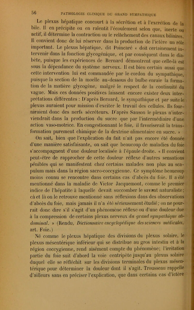 Le plexus hépatique concourt à la sécrétion et à l’excrélion de la bile. Il en précipite ou en ralentit l’écoulement selon que, inerte ou actif, il détermine la contraction ou le relâchement des canaux biliaires. J1 convient donc de lui réserver dans la production de l’ictère un rôle important. Le plexus hépatique, dit Poincaré « doit certainement in- tervenir dans la fonction glycogénique, et par conséquent dans le dia- bète, puisque les expériences de Bernard démontrent que celle-là est sous la dépendance du système nerveux. Il est bien certain aussi que celte intervention lui est commandée par le cordon du sympathique, puisque la section de la moelle au-dessous du bulbe enraie la forma- tion de la matière glycogène, malgré le respect de la continuité du vague. Mais ces données positives laissent encore exister deux inter- prétations différentes : D’après Bernard, le sympathique et par suite le plexus auraient pour mission d’exciter le travail des cellules. Ils four- niraient donc des nerfs sécréteurs. D’après Sanson le plexus n’inter- viendrait dans la production du sucre que par l’intermédiaire d’une action vaso-motrice. En congestionnant le foie, il favoriserait la trans- formation purement chimique de la dextrine alimentaire en sucre. » On sait, bien que l’explication du fait n’ait pas encore été donnée d’une manière satisfaisante, on sait que beaucoup de maladies du foie s’accompagnent d’une douleur localisée à l’épaule droite. « Il convient peut-être de rapprocher de cette douleur réflexe d’autres sensations pénibles qui se manifestent chez' certains malades non plus au sca- pulum mais dans la région sacro-coccygienne. Ce symptôme beaucoup moins connu se rencontre dans certains cas d’abcès du foie. Il a été mentionné dans la maladie de Victor Jacquemont, comme le premier indice de l’hépatite à laquelle devait succomber le savant naturaliste; cà et là on le retrouve mentionné sans réflexions dans des observations d’abcès du foie, mais jamais il n’a été sérieusement étudié; on ne pour- rait donc dire s’il s’agit d’un phénomène réflexe ou d’une douleur due à la compression de certains plexus nerveux du grand sympathique ab- dominal. » (Rendu, Dictionnaire encyclopédique des sciences médicales, art. Foie.) Né comme le plexus hépatique des divisions du plexus solaire, le plexus mésentérique inférieur qui se distribue au gros intestin et à la région coccygienne, rend aisément compte du phénomène; l’irritation partie du foie suit d’abord la voie centripète jusqu’au plexus solaire duquel elle se réfléchit sur les divisions terminales du plexus mésen- térique pour déterminer la douleur dont il s'agit. Trousseau rappelle d’ailleurs sans en préciser l’explication, que dans certains cas d’ictère