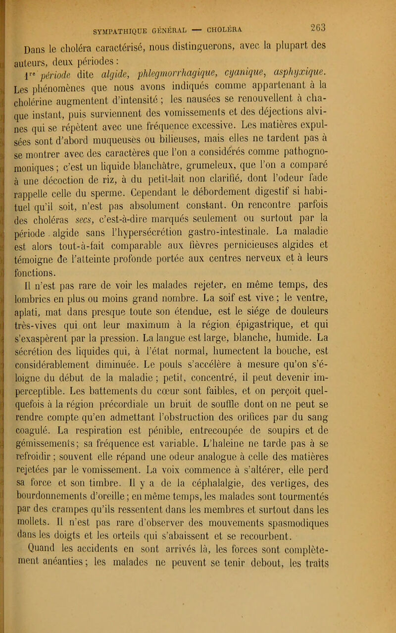 Dans le choléra caractérisé, nous distinguerons, avec la plupart des I auteurs, deux périodes : lre période dite algide, phlegmorrhagique, cy unique, asphyxique. Les phénomènes que nous avons indiqués comme appartenant à la cholérine augmentent d’intensité ; les nausées se renouvellent à cha- que instant, puis surviennent des vomissements et des déjections alvi- nes qui se répètent avec une fréquence excessive. Les matières expul- sées sont d’abord muqueuses ou bilieuses, mais elles ne tardent pas à se montrer avec des caractères que l’on a considérés comme pathogno- moniques ; c’est un liquide blanchâtre, grumeleux, que l’on a comparé à une décoction de riz, à du petit-lait non clarifié, dont l’odeur fade rappelle celle du sperme. Cependant le débordement digestif si habi- tuel qu’il soit, n’est pas absolument constant. On rencontre parfois des choléras secs, c’est-à-dire marqués seulement ou surtout par la période . algide sans l’hypersécrétion gastro-intestinale. La maladie est alors tout-à-fait comparable aux fièvres pernicieuses algides et témoigne de l’atteinte profonde portée aux centres nerveux et à leurs fonctions. Il n’est pas rare de voir les malades rejeter, en même temps, des lombrics en plus ou moins grand nombre. La soif est vive ; le ventre, aplati, mat dans presque toute son étendue, est le siège de douleurs très-vives qui ont leur maximum à la région épigastrique, et qui s’exaspèrent par la pression. La langue est large, blanche, humide. La sécrétion des liquides qui, à l’état normal, humectent la bouche, est considérablement diminuée. Le pouls s’accélère à mesure qu’on s’é- loigne du début de la maladie; petit, concentré, il peut devenir im- perceptible. Les battements du cœur sont faibles, et on perçoit quel- quefois à la région précordiale un bruit de soutïle dont on ne peut se rendre compte qu’en admettant l’obstruction des orifices par du sang coagulé. La respiration est pénible, entrecoupée de soupirs et de gémissements; sa fréquence est variable. L’haleine ne tarde pas à se refroidir ; souvent elle répand une odeur analogue à celle des matières rejetées par le vomissement. La voix commence à s’altérer, elle perd sa force et son timbre. Il y a de la céphalalgie, des vertiges, des bourdonnements d’oreille ; en même temps, les malades sont tourmentés par des crampes qu’ils ressentent dans les membres et surtout dans les mollets. Il n'est pas rare d’observer des mouvements spasmodiques dans les doigts et les orteils qui s’abaissent et se recourbent. Quand les accidents en sont arrivés là, les forces sont complète- ment anéanties ; les malades ne peuvent se tenir debout, les traits