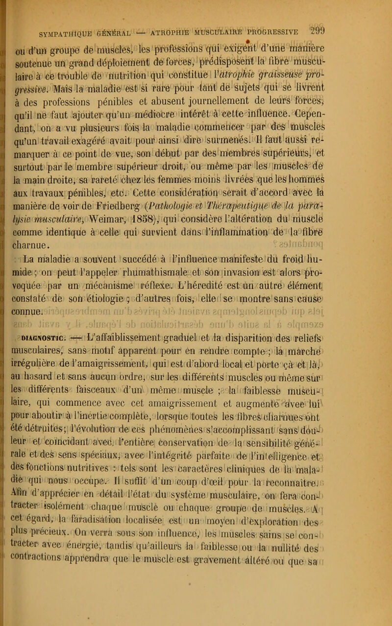 ou d'un groupe de muscles, les professions qui exigent, d’une manière qu’un travail exagéré avait pour ainsi dire surmenés. Il faut aussi re- marquer à ce point de vue, son début par des membres supérieurs, et surtout par le membre supérieur droit, ou même par les muscles de la main droite, sa rareté chez les femmes moins livrées que les hommes aux travaux pénibles, etc. Cette considération serait d'accord avec la manière de voir de Friedberg (Pathologie et Thémpeutigue de la para- lysie musculaire, Weimar, 1858), qui considère l’altération du muscle comme identique à celle qui survient dans l’inflammation de la fibre charnue. La maladie a souvent succédé à l’influence manifeste du froid hu- mide ; on peut l’appeler rhumathismale et son invasion est alors pro- voquée par un mécanisme réflexe. L’hérédité est un autre élément constaté de son étiologie ; d’autres fois, elle se montre sans cause connue. 'Bflp.b JifivB y, li .olrmqà’l ob noiJnhioifir.eob oim'h otiué bI b olqm9X9 diagnostic. — L’affaiblissement graduel et la disparition des reliefs musculaires, sans motif apparent pour en rendre compte ; la marche irrégulière de l’amaigrissement, qui est d’abord local et porte çà et là, au hasard et sans aucun ordre, sur les différents muscles ou même sur les différents faisceaux d’un même muscle ; la faiblesse muscu-^ laire, qui commence avec cet amaigrissement et augmente 8dveê' lui pour aboutir à l’inertie complète, lorsque toutes les iibre&eharnues ont été détruites; l’évolution de ces phénomènes s’accomplissant sans dou- leur et coïncidant avec, l’entière conservation de la sensibilité’géné- rale et des sens spéciaux, avec l’intégrité parfaite de l’in!elligence et des fonctions nutritives : tels sont les caractères cliniques de la mala- die qui nous occupe. Il suffit d’un coup d’œil pour la reconnaître.1 Afin d apprécier en détail l’état du système musculaire, on fera con- tracter isolément chaque muscle ou chaque groupe de muscles. A cet égard, la faradisation localisée est un moyen d^xploration des plus précieux. On verra sous son influence, les muscles sains se con- • tracter avec énergie, tandis qu’ailleurs la faiblesse ou la nullité des contractions apprendra que le muscle est gravement altéré ou que sa