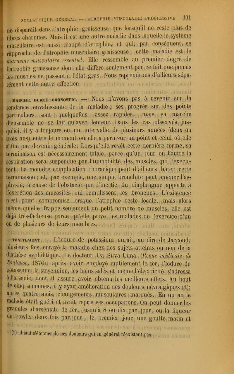 ne disparaît dans l'atrophie graisseuse (pie lorsqu’il ne reste plus de libres charnues. Mais il est une autre maladie dans laquelle le système musculaire est aussi frappé d'atrophie, et qui, par conséquent, se rapproche de l’atrophie musculaire graisseuse ; cette maladie est le marasme musculaire essentiel. Elle ressemble au premier degré de l’atrophie graisseuse dont elle diffère seulement par ce lait que jamais les muscles ne passent à l’état gras. Nous reprendrons d’ailleurs sépa- rément cette autre affection. marche, durée, pronostic. — Nous n’avons pas à revenir sur la tendance envahissante de la maladie; ses progrès sur des points particuliers sont quelquefois assez rapides, mais sa marche d’ensemble ne se fait qu’avec lenteur. Dans les cas observés jus- qu’ici., il y a toujours eu un intervalle de plusieurs années (deux ou trois ans) entre le moment où elle a paru sur un point et celui où elle a fini par devenir générale. Lorsqu’elle revêt cette dernière forme, sa terminaison est nécessairement fatale, parce qu'un jour ou l’autre la respiration sera suspendue par l’immobilité des muscles qui l’exécu- tent. La moindre complication thoracique peut d’ailleurs hâter cette terminaison ; et, par exemple, une simple bronchite peut amener l'as- phyxie, à cause de l’obstacle que l’inertie du diaphragme apporte à l’excrétion des mucosités qui remplissent les bronches. L’existence n’est point compromise lorsque l’atrophie reste locale, mais alors même qu’elle frappe seulement un petit nombre de muscles, elle est déjà très-fâcheuse parce qu’elle prive les malades de l’exercice d’un ou de plusieurs de leurs membres. traitement. — L’iodure de potassium aurait, au dire de Jaccoud, plusieurs fois enrayé la maladie chez des sujets atteints ou non de la diathèse syphilitique. Le docteur Da Silva Lima (Revue médicale de Toulouse, 1870), après avoir employé inutilement le fer, l'iodure de potassium, la strychnine, les bains salés et même l’électricité, s’adressa à l’arsenic, dont il assure avoir obtenu les meilleurs effets. Au bout de cinq semaines, il y ayait amélioration des douleurs névralgiques (1); après quatre mois, changements musculaires marqués. En un an le ! malade était guéri et avait repris ses occupations. On peut donner les | granules d’arséniate de fer, jusqu’à 8 ou dix par jour, ou la liqueur j de Fowler deux fois par jour ; le premier jour une goutte matin et (1) Il faut s’étonner de ces douleurs qui en général n’existent pas.