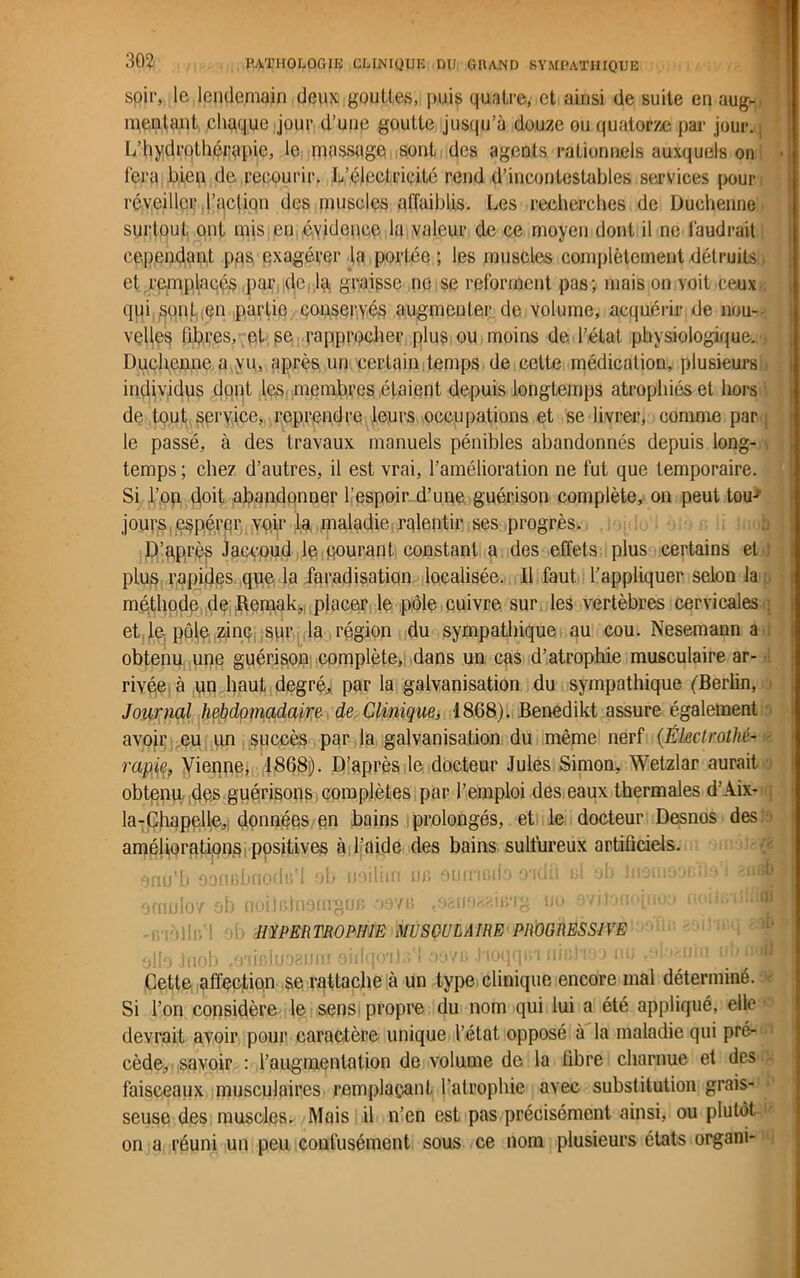 soir, le lendemain deux, gouttes, puis quatre, et ainsi de suite en aug- mentant chaque jour d’une goutte jusqu’à douze ou quatorze par jour. L’hydrothérepic, le massage sont des agCDts rationnels auxquels on i fera bien de recourir. L’électricité rend d’incontestables services pour réveiller l’action des muscles affaiblis. Les recherches de Duchenne surtout ont mis en évidence la valeur de ce moyen dont il ne faudrait cependant pas exagérer la portée ; les muscles complètement détruits. et remplacés par de la graisse ne se reforment pas; mais on voit ceux qui sont en partie conservés augmenter de volume, acquérir de nou- velles libres, et se rapprocher plus ou moins de l’état physiologique. Duchenne a vu, après un certain temps de cette médication, plusieurs - individus dont les membres étaient depuis longtemps atrophiés et hors de tout service, reprendre leurs occupations et se livrer, comme par le passé, à des travaux manuels pénibles abandonnés depuis long- temps ; chez d’autres, il est vrai, l’amélioration ne fut que temporaire. Si l’on doit abandonner l'espoir d’une guérison complète, on peut tou-* jours espérer voir la maladie ralentir ses progrès. D’après Jaccoud le courant constant a des effets plus certains et-) plus rapides que la faradisation localisée. Il faut l’appliquer selon la méthode de Remak, placer le pôle cuivre sur les vertèbres cervicales et le, pôle zinc sur la région du sympathique au cou. Nesemann a obtenu une guérison complète, dans un cas d’atrophie musculaire ar- rivée à un haut degré, par la galvanisation du sympathique (Berlin, Journal hebdomadaire de Clinique, 1868). Benedikt assure également avoir eu un succès par la galvanisation du même nerf (Électrothé- rapie, Vienne, 1868). D’après le docteur Jules Simon, Wetzlar aurait obtenu des guérisons complètes par l’emploi des eaux thermales d’Aix- la-Chapelle, données en bains prolongés, et le docteur Desnos des améliorations positives à l’aide des bains sulfureux artificiels, onu'b oanGbnods'I ob ueilim m» euiimdo oïdd ul jb lnonmacfle i ornulov ob noiJrdnomgur, oove t02ii98aing uo evitonopioa noihvdh ai . >|lr, HYPERTROPHIE MUSCULAIRE PROGRESSIVE ollo Jriob fCnir-Iuogum sidqoils'l oovb J'ioqqm nitfiaoo nu .nl ^um nb uaH Cette affection se rattache à un type clinique encore mal déterminé. Si l’on considère le sens propre du nom qui lui a été appliqué, elle devrait avoir pour caractère unique l’état opposé à la maladie qui pré- cède, savoir : l’augmentation de volume de la fibre charnue et des • faisceaux musculaires remplaçant l’atrophie avec substitution grais- seuse des muscles. Mais il n’en est pas précisément ainsi, ou plutôt on a réuni un peu confusément sous ce nom plusieurs états organi-