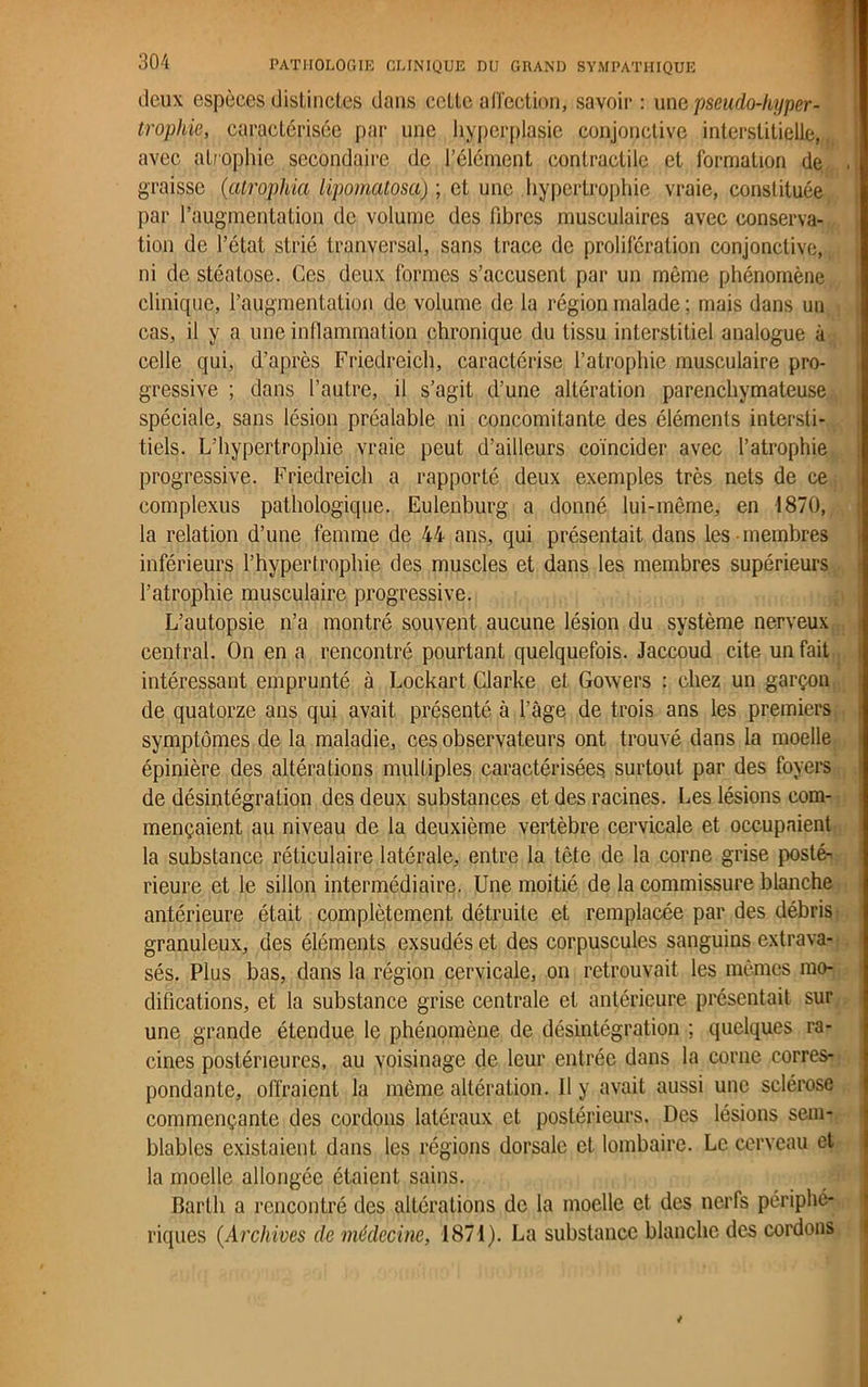 deux espèces distinctes dans celte affection, savoir : une pseudo-kyper- troph^e, caractérisée par une hyperplasie conjonctive interstitielle, avec atrophie secondaire de l’élément contractile et formation de . graisse (atrophia lipomatosa) ; et une hypertrophie vraie, constituée par l’augmentation de volume des fibres musculaires avec conserva- tion de l’état strié tranversal, sans trace de prolifération conjonctive, ni de stéatose. Ces deux formes s’accusent par un même phénomène clinique, l’augmentation de volume de la région malade ; mais dans un cas, il y a une inflammation chronique du tissu interstitiel analogue à celle qui, d’après Friedreich, caractérise l’atrophie musculaire pro- gressive ; dans l’autre, il s’agit d’une altération parenchymateuse spéciale, sans lésion préalable ni concomitante des éléments intersti- tiels. L’hypertrophie vraie peut d’ailleurs coïncider avec l’atrophie progressive. Friedreich a rapporté deux exemples très nets de ce complexus pathologique. Eulenburg a donné lui-même, en 1870, la relation d’une femme de 44 ans, qui présentait dans les membres inférieurs l’hypertrophie des muscles et dans les membres supérieurs l’atrophie musculaire progressive. L’autopsie n’a montré souvent aucune lésion du système nerveux central. On en a rencontré pourtant quelquefois. Jaccoud cite un fait intéressant emprunté à Lockart Clarke et Gowers : chez un garçon de quatorze ans qui avait présenté à l’âge de trois ans les premiers symptômes de la maladie, ces observateurs ont trouvé dans la moelle épinière des altérations multiples caractérisées surtout par des foyers de désintégration des deux substances et des racines. Les lésions com- mençaient au niveau de la deuxième vertèbre cervicale et occupaient la substance réticulaire latérale, entre la tête de la corne grise posté- rieure et le sillon intermédiaire. Une moitié de la commissure blanche antérieure était complètement détruite et remplacée par des débris granuleux, des éléments exsudés et des corpuscules sanguins extrava- sés. Plus bas, dans la région cervicale, on retrouvait les mêmes mo- difications, et la substance grise centrale et antérieure présentait sur une grande étendue le phénomène de désintégration ; quelques ra- cines postérieures, au voisinage de leur entrée dans la corne corres- pondante, offraient la même altération. Il y avait aussi une sclérose commençante des cordons latéraux et postérieurs. Des lésions sem- blables existaient dans les régions dorsale et lombaire. Le cerveau et la moelle allongée étaient sains. Bartli a rencontré des altérations de la moelle et des nerfs périphé- riques (Archives de médecine, 1871). La substance blanche des cordons