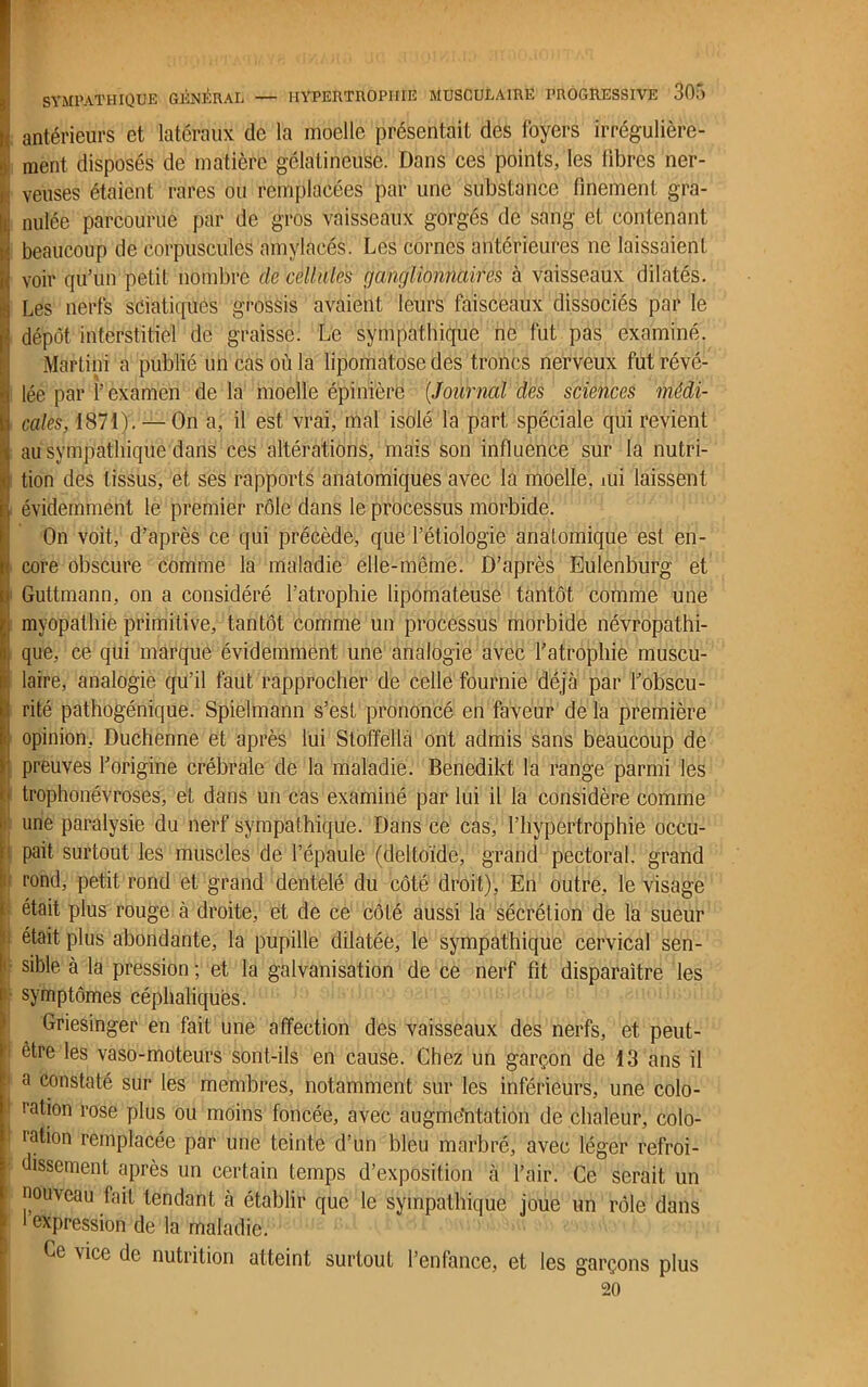 h antérieurs et latéraux de la moelle présentait des foyers irrégulière- } ment disposés de matière gélatineuse. Dans ces points, les libres ner- ^ yeuses étaient rares ou remplacées par une substance finement gra- 1< nulée parcourue par de gros vaisseaux gorgés de sang et contenant h beaucoup de corpuscules amylacés. Les cornes antérieures ne laissaient I voir qu’un petit nombre de cellules ganglionnaires à vaisseaux dilatés. Ü Les nerfs sciatiques grossis avaient leurs faisceaux dissociés par le I' dépôt interstitiel de graisse. Le sympathique ne fut pas examiné. I Martini a publié un cas où la lipomatose des troncs nerveux fut révé- lée par l’examen de la moelle épinière (Journal des sciences médi- cales, 1871). — On a, il est vrai, mal isolé la part spéciale qui revient au sympathique dans ces altérations, mais son influence sur la nutri- tion des tissus, et ses rapports anatomiques avec la moelle, mi laissent évidemment le premier rôle dans le processus morbide. On voit, d’après ce qui précède, que l’étiologie anatomique est en- core obscure comme la maladie elle-même. D’après Eulenburg et Guttmann, on a considéré l’atrophie lipomateuse tantôt comme une myopathie primitive, tantôt comme un processus morbide névropathi- que, ce qui marque évidemment une analogie avec l’atrophie muscu- laire, analogie qu’il faut rapprocher de celle fournie déjà par l’obscu- rité pathogénique. Spielmann s’est prononcé en faveur de la première i opinion, Duchenne et après lui Stoffellà ont admis sans beaucoup de preuves l’origine crébrale de la maladie. Benedikt la range parmi les trophonévroses, et dans un cas examiné par lui il la considère comme une paralysie du nerf sympathique. Dans ce cas, l’hypertrophie occu- : pait surtout les muscles de l’épaule (deltoïde, grand pectoral, grand i' rond, petit rond et grand dentelé du côté droit), En outre, le visage était plus rouge à droite, et de ce côté aussi la sécrétion de la sueur était plus abondante, la pupille dilatée, le sympathique cervical sen- sible à la pression ; et la galvanisation de ce nerf fit disparaître les symptômes céphaliques. Griesinger en fait une affection des vaisseaux des nerfs, et peut- ’i être les vaso-moteurs sont-ils en cause. Chez un garçon de 13 ans il !' a constaté sur les membres, notamment sur les inférieurs, une colo- ration rose plus ou moins foncée, avec augmentation de chaleur, colo- ia^on remplacée par une teinte d’un bleu marbré, avec léger refroi- ■ dissernent après un certain temps d’exposition à l’air. Ce serait un nouveau fait tendant à établir que le sympathique joue un rôle dans 1 expression de la maladie. Ce vice de nutrition atteint surtout l’enfance, et les garçons plus 20