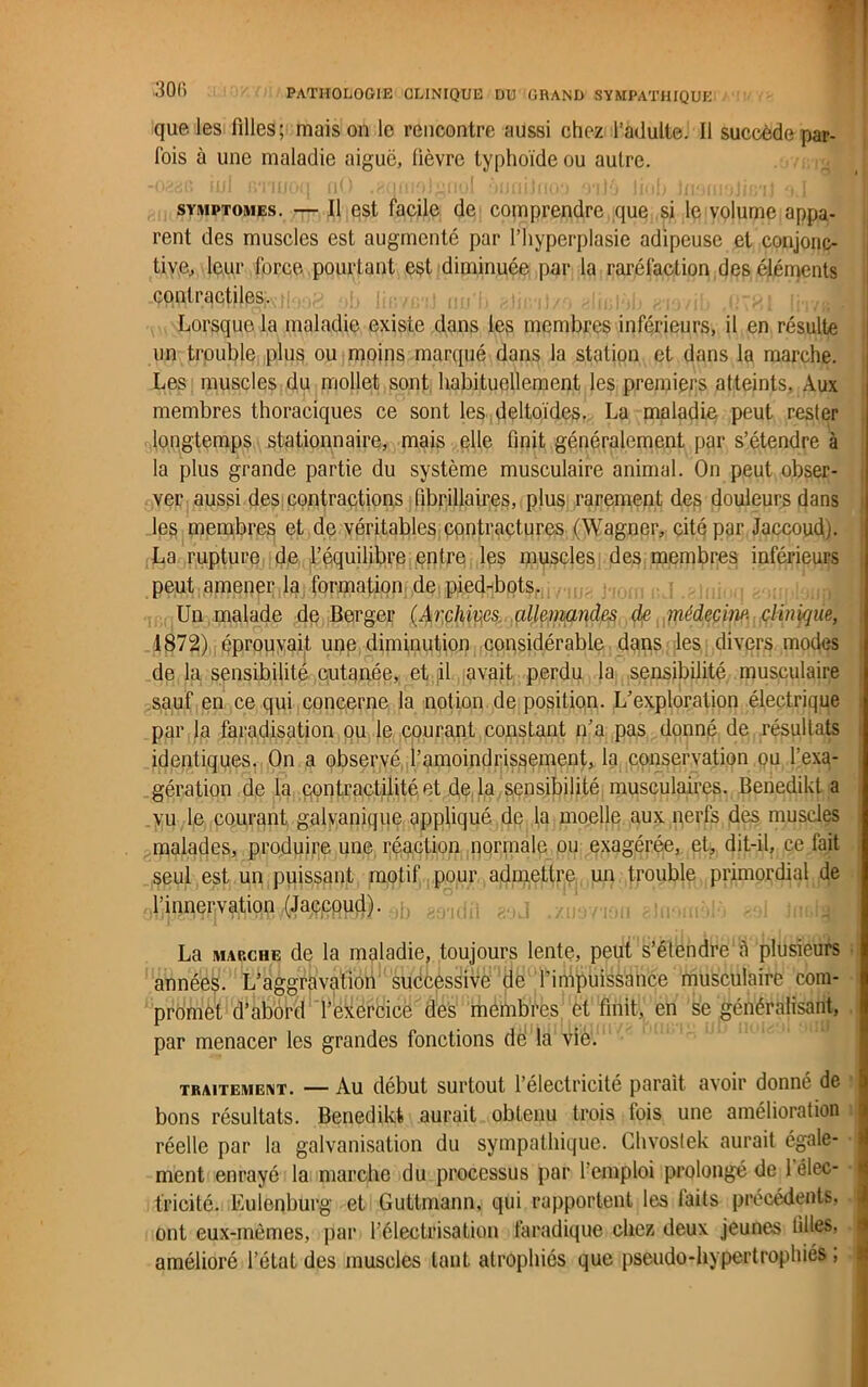 que les filles; maison le rencontre aussi chez l’adulte. Il succède par- fois à une maladie aiguë, lièvre typhoïde ou autre. symptômes. — Il est facile de comprendre que si le volume appa- rent des muscles est augmenté par l’hyperplasie adipeuse et conjonc- tive, leur force pourtant est diminuée par la raréfaction des éléments contractiles. Lorsque la maladie existe dans les membres inférieurs, il en résulte un trouble plus ou moins marqué dans la station et dans la marche. Les muscles du mollet sont habituellement les premiers atteints. Aux membres thoraciques ce sont les deltoïdes. La maladie peut rester longtemps stationnaire, mais elle finit généralement par s’étendre à la plus grande partie du système musculaire animal. On peut obser- ver aussi des contractions fibrillaires, plus rarement des douleurs dans les membres et de véritables contractures (Wagner, cité par Jaccoud). La rupture de l’équilibre entre les muscles des membres inférieurs peut amener la formation de pied-bots., hom i;J .gjnioq aonpleuj Un malade de Berger (Archives allemandes de médecine, clinique, 1872) éprouvait une diminution considérable dans les divers modes de la sensibilité cutanée, et il avait perdu la sensibilité musculaire sauf en ce qui concerne la notion de position. L’exploration électrique par la faradisation ou le courant constant n’a pas donné de résultats identiques. On a observé l’amoindrissement, la conservation ou l’exa- gération de la contractilité et de la sensibilité musculaires. Benedikt a vu le courant galvanique appliqué de la moelle aux nerfs des muscles malades, produire une réaction normale ou exagérée, et, dit-il, ce fait seul est un puissant motif pour admettre un trouble primordial de l’innervation (Jaccoud). La marche de la maladie, toujours lente, peut s’étendre à plusieurs années. L’aggravation successive de finipuissance musculaire com- promet d’abord l’exercice des membres et finit, en se généralisant, par menacer les grandes fonctions dé la viè. traitement. — Au début surtout l’électricité parait avoir donné de bons résultats. Benedikt aurait obtenu trois lois une amélioration réelle par la galvanisation du sympathique. Chvostek aurait égale- ment enrayé la marche du processus par l’emploi prolongé de 1 élec- tricité. Eulenburg et Guttmann, qui rapportent les laits précédents, ont eux-mêmes, par l’électrisatiou faradique chez deux jeunes filles, amélioré l’état des muscles tant atrophiés que pseudo-hypertrophiés,