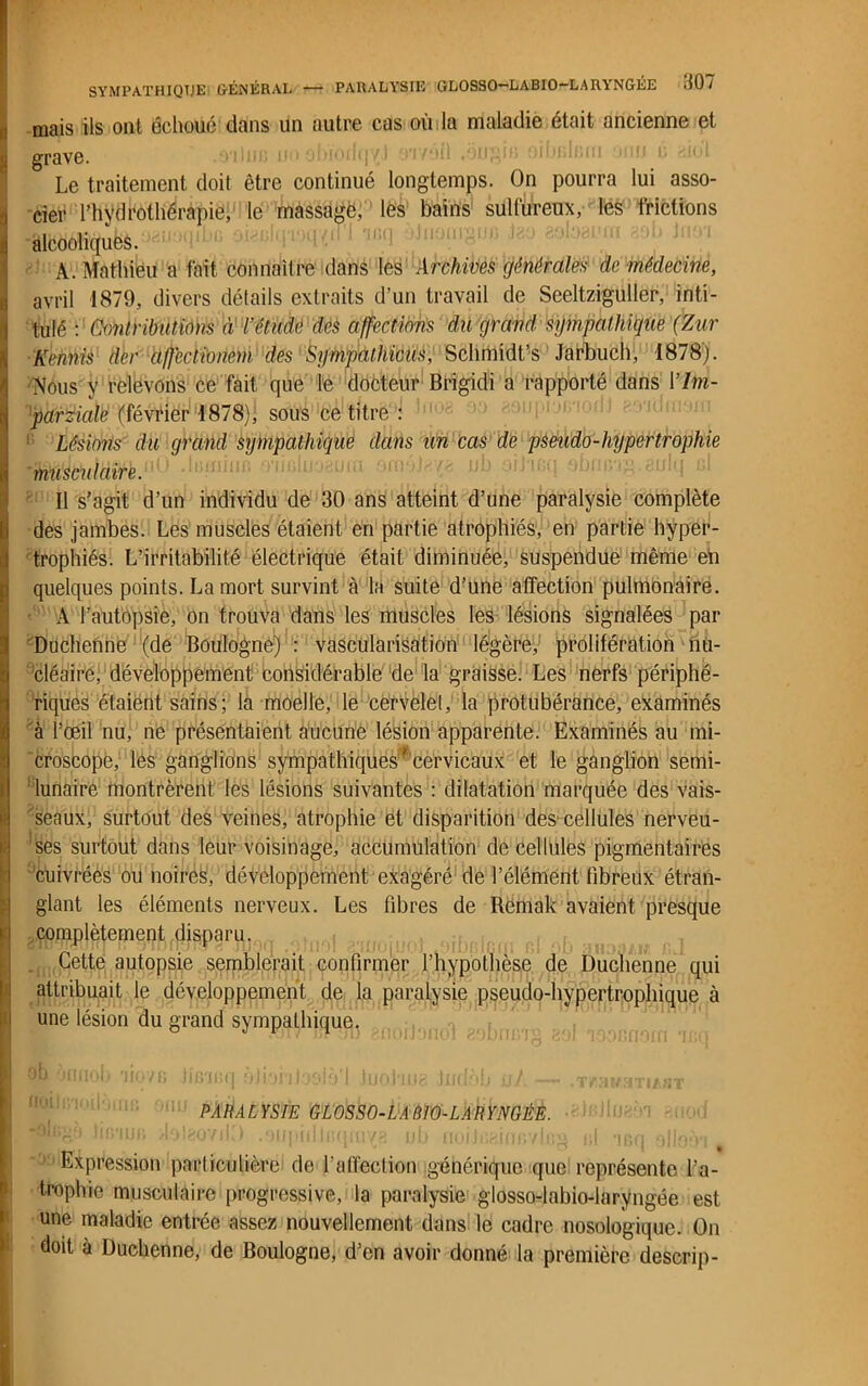 mais ils ont échoué dans un autre cas où la maladie était ancienne et grave. Le traitement doit être continué longtemps. On pourra lui asso- cier l’hydrothérapie, le massage, les bains sulfureux, les frictions alcooliques. A. Mathieu a fait connaître dans les Archives générales de médecine, avril 1879, divers détails extraits d’un travail de Seeltziguller, inti- tulé : Contributions à l’étude des affections du grand sympathique (Zur Kennis der afjectionem des Sympathie-us, Schmidt’s Jarbuch, 1878). •Wons y relevons ce fait que le docteur Brigidi a rapporté dans 17m- parzialë (février 1878); sous ce titre : ! Lésions du grand sympathique dans un cas de pseudo-hypertrophie 'musculaire. OummB 3'iifilu; Il s’agit d’un individu de 30 ans atteint d’une paralysie complète des jambes. Les muscles étaient en partie atrophiés, en partie hyper- trophiés. L’irritabilité électrique était diminuée, suspendue même en quelques points. La mort survint à la suite d’une affection pulmonaire. A l’autopsie, on trouva dans les muscles les lésions signalées par Duchenne (de Boulogne) : vascularisation légère, prolifération nu- cléaire, développement considérable de la graisse. Les nerfs périphé- riques étaient sains ; la moelle, le cervelet, la protubérance, examinés à l’œil nu, ne présentaient aucune lésion apparente. Examinés au mi- croscope, les ganglions sympathiquesf cervicaux et le ganglion semi- lunaire montrèrent les lésions suivantes : dilatation marquée des vais- seaux, surtout des veines, atrophie et disparition des' cellules nerveu- ses surtout dans leur voisinage, accumulation de cellules pigmentaires cuivrées ou noires, développement exagéré de l’élément fibreux étran- glant les éléments nerveux. Les fibres de Remak avaient presque complètement disparu. Cette autopsie semblerait confirmer l’hypothèse de Duchenne qui attribuait le développement de la paralysie pseudo-hypertrophique à une lésion du grand sympathique. I rflv ' i • w * . • . . .. . , I yu fjnnol> 'jf07fj jiG'iijn yinnnfun I hmhn? tnrl'm uf _ q ^ t | j u v/j 11 » g JDuau VXï • 1 f.'IÏ/cfl 1IAHT PARALYSIE GLOSSO-LABIO-LARYNGÊE. Expression particulière de l’affection générique que représente l’a- trophie musculaire progressive, la paralysie glosso-labio-laryngée est une maladie entrée assez nouvellement dans le cadre nosologique. On doit à Duchenne, de Boulogne, d’en avoir donné la première descrip-