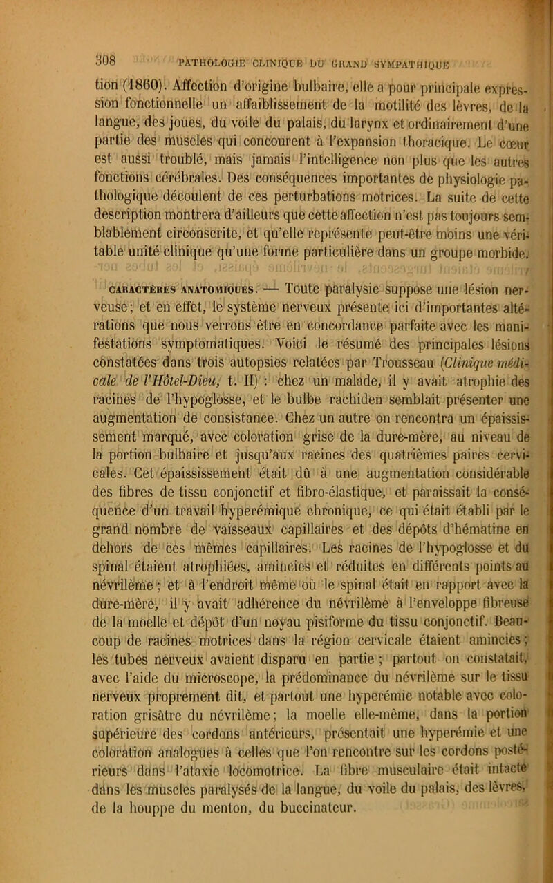 tion (1800). Affection d’origine bulbaire, elle a pour principale expres- sion fonctionnelle un affaiblissement de la motilité des lèvres, de la - langue, des joues, du voile du palais, du larynx et ordinairement d’une partie des muscles qui concourent à l’expansion thoracique. Le cœur est aussi troublé, mais jamais l’intelligence non plus que les autres fonctions cérébrales. Des conséquences importantes de physiologie pa- thologique découlent de ces perturbations motrices. La suite de cette description montrera d’ailleurs que cette affection n’est pas toujours sem- blablement circonscrite, et qu’elle représente peut-être moins une vérb table unité clinique qu’une forme particulière dans un groupe morbide, •ion 8001/1 aol b «lagicqo o/nolru/yu ■ al .c-lnooao'g'iijl hioiuJo oiinln/? | caractères anatomioues. — Toute paralysie suppose une lésion ner- veuse; et en effet, le système nerveux présente ici d’importantes alté- rations que nous verrons être en concordance parfaite avec les mani- festations symptomatiques. Voici le résumé des principales lésions constatées dans trois autopsies relatées par Trousseau (Clinique médi- cale de VHôtel-Dieu, t. II) : chez un malade, il y avait atrophie des racines de l’hypoglosse, et le bulbe rachiden semblait présenter une augmentation de consistance. Chez un autre on rencontra un épaissis- sement marqué, avec coloration grise de la dure-mère, au niveau de la portion bulbaire et jusqu’aux racines des quatrièmes paires cervi- cales. Cet épaississement était dû à une augmentation considérable des fibres de tissu conjonctif et fibro-élastique, et paraissait la consé^ quence d’un travail hyperémique chronique, ce qui était établi par le grand nombre de vaisseaux capillaires et des dépôts d’hématine en dehors de ces mêmes capillaires. Les racines de l’hypoglosse et du spinal étaient atrophiées, amincies et réduites en différents points au névrilème; et à l’endroit même ou le spinal était en rapport avec la dure-mère, il y avait adhérence du névrilème à l’enveloppe fibreuse de la moelle et dépôt d’un noyau pisiforme du tissu conjonctif. Beau- coup de racines motrices dans la région cervicale étaient amincies ; les tubes nerveux avaient disparu en partie ; partout on constatait, avec l’aide du microscope, la prédominance du névrilème sur le tissu nerveux proprement dit, et partout une hyperémie notable avec colo- ration grisâtre du névrilème; la moelle elle-même, dans la portion supérieure des cordons antérieurs, présentait une hyperémie et une coloration analogues à celles que l’on rencontre sur les cordons posté- rieurs dans l’ataxie locomotrice. La fibre musculaire était intacte dans les muscles paralysés de la langue, du voile du palais, des lèvres, de la houppe du menton, du buccinateur.