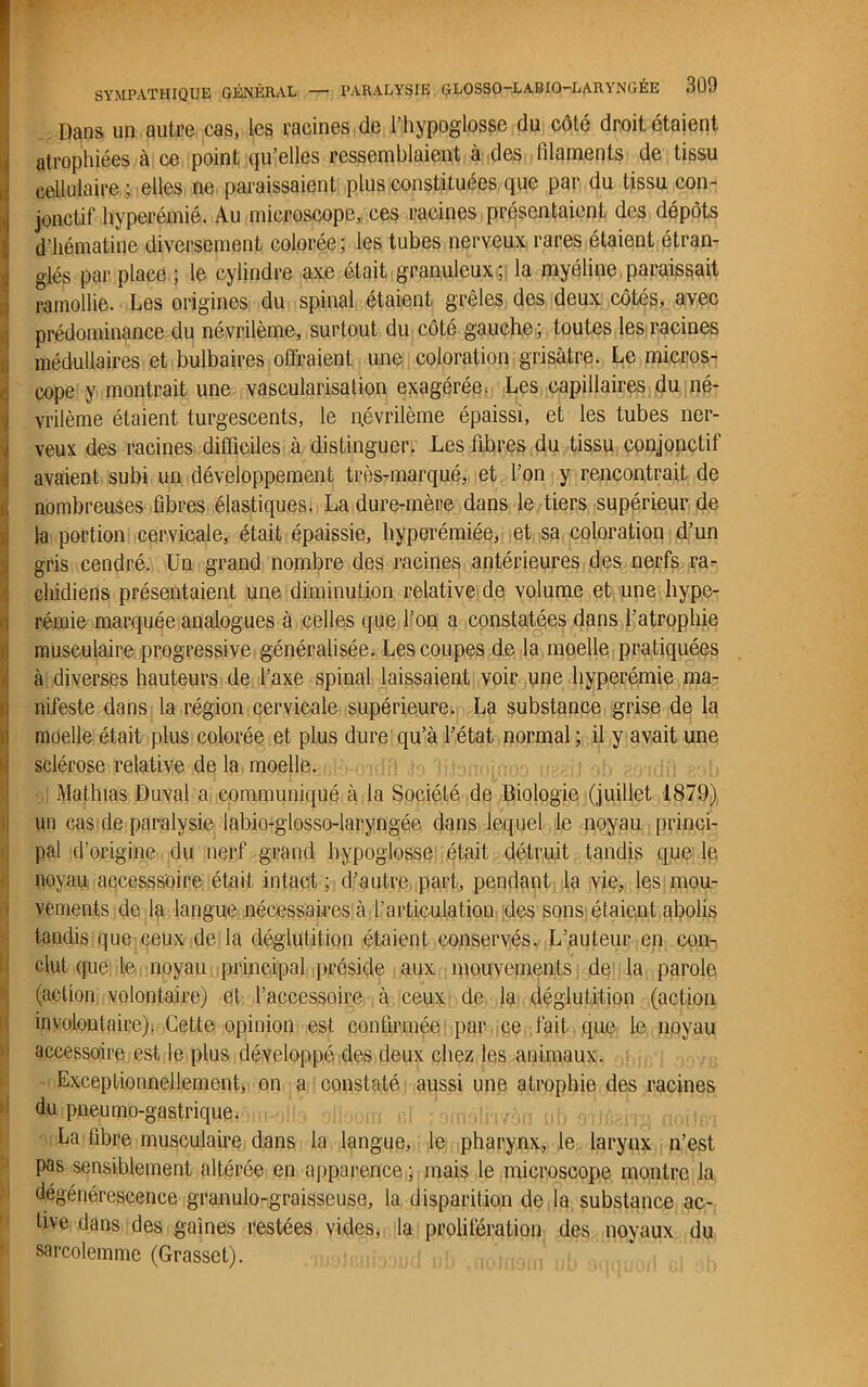 Dans un autre cas, les racines de l’hypoglosse du côté droit étaient, atrophiées à ce point qu’elles ressemblaient à des filaments de tissu cellulaire ; elles ne paraissaient plus constituées que par du tissu con- jonctif hyperémie. Au microscope, ces racines présentaient des dépôts d’hématine diversement colorée; les tubes nerveux rares étaient étran- glés par place ; le cylindre axe était granuleux ; la myéline paraissait I ramollie. Les origines du spinal étaient grêles des deux côtés, avec prédominance du névrilème, surtout du côté gauche; toutes les racines médullaires et bulbaires offraient une coloration grisâtre. Le micros- cope y montrait une vascularisation exagérée. Les capillaires du né- vrilème étaient turgescents, le névrilème épaissi, et les tubes ner- iveux des racines difficiles à distinguer. Les libres du tissu conjonctif avaient subi un développement très-marqué, et l’on y rencontrait de inombreuses fibres élastiques. La dure-mère dans le tiers supérieur de la portion cervicale, était épaissie, hyperémiée, et sa coloration d’un gris cendré. Un grand nombre des racines antérieures des nerfs ra- chidiens présentaient une diminution relative de volume et une hype- rémie marquée analogues à celles que l’on a constatées dans l’atrophie musculaire progressive généralisée. Les coupes de la moelle pratiquées à diverses hauteurs de l’axe spinal laissaient voir une hyperémie ma- nifeste dans la région cervicale supérieure. La substance grise de la moelle était plus colorée et plus dure qu’à l’état normal ; il y avait une sclérose relative de la moelle. Mathias Duval a communiqué à la Société de Biologie (juillet 1879) un cas de paralysie labio-glosso-laryngée dans lequel le noyau princi- pal d’origine du nerf grand hypoglosse était détruit tandis que le noyau accesssoire était intact ; d’autre part, pendant la vie, les mou- vements de la langue nécessaires à l’articulation des sons étaient abolis tandis que ceux de la déglutition étaient conservés. L’auteur en con- clut que le noyau principal préside aux mouvements de la parole (action volontaire) et l’accessoire à ceux de la déglutition (action involontaire). Cette opinion est confirmée par ce fait que le noyau accessoire est le plus développé des deux chez les animaux. Exceptionnellement, on a constaté aussi une atrophie des racines du pneumo-gastrique. La fibre musculaire dans la langue, le pharynx, le larynx n’est pas sensiblement altérée en apparence ; mais le microscope montre la dégénérescence granulo-graisseuse, la disparition de la substance ac- tive dans des gaines restées vides, la prolifération des noyaux du sarcolemme (Grasset).
